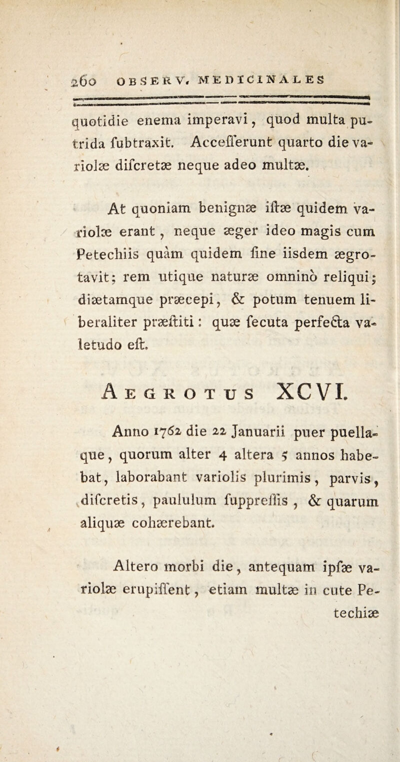 quotidie enema imperavi, quod multa pu¬ trida fubtraxit Accefferunt quarto die va¬ riolae difcretae neque adeo multae. At quoniam benignae iftae quidem va¬ riolae erant, neque aeger ideo magis cum Petechiis quam quidem fine iisdem aegro- tavit; rem utique naturae omnino reliqui; diaetamque praecepi, & potum tenuem li- beraliter praeftiti: quae fecuta perfedta va¬ letudo eft. Aegrotus X C VI. Anno 1762 die 22 Januarii puer puella* que, quorum alter 4 altera $ annos habe¬ bat, laborabant variolis plurimis, parvis, difcretis, paululum fuppreffis , & quarum aliquae cohaerebant Altero morbi die, antequam ipfae va¬ riolae erupiffent, etiam multae in cute Pe¬ te chiae