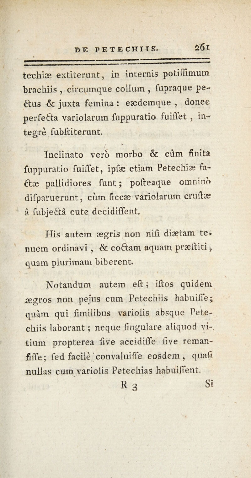 techiae extiterunt, in internis potiffimum brachiis , circamque collum , fapraque pe- ftus & juxta femina : eaedemque , donec perfe&a variolarum fuppuratio fuiffet , In¬ tegre fubditerunt. /_ Inclinato vero morbo & cum finita fuppuratio fuiffet, ipfae etiam Petechias ra- ttse pallidiores funt; podeaque omnino difparuerunt , cum ficcae variolarum crudae a fubjecta cute decidiffent. His autem aegris non nili diaetam te¬ nuem ordinavi , & coftam aquam praediti, quam plurimam biberent Notandum autem eft; idos quidem aegros non pejus cum Petechiis habuiffe; quam qui fimilibus variolis absque Pete¬ chiis laborant; neque dngulare aliquod vi», tium propterea dve accidiffe live rcman- fiffe; fed facile convalui ffe eosdem, quad nullas cum variolis Petechias habui flent R3 Si