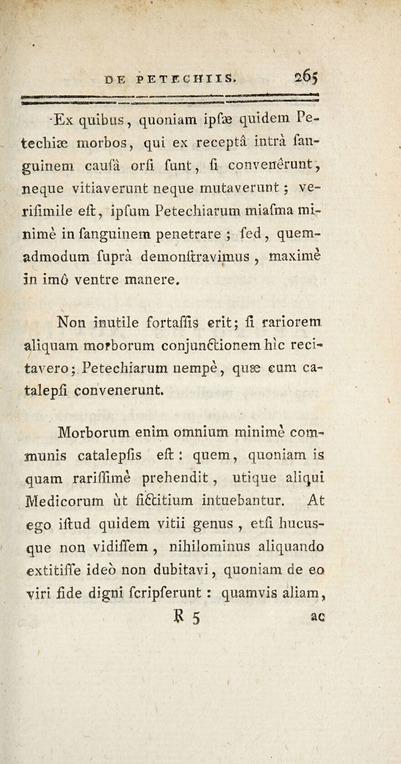 'Ex quibus, quoniam ipfae quidem Fe- tecliise morbos, qui ex recepta intra fan- guinem caufa orfi funt, fi convenerunt, neque vitiaverunt neque mutaverunt; ve- rifimile eft, ipfum Petechiarum miafma mi¬ nime in fanguinem penetrare ; fed, quem¬ admodum lupra demonftravimus , maxime in im6 ventre manere. Non inutile fortaffis erit; fi rariorem aliquam morborum conjunftionem hic reci¬ tavero;. Petechiarum nempe, quae eum ca- talepfi convenerunt* Morborum enim omnium minime com¬ munis catalepfis eft: quem, quoniam is quam rariffime prehendit, utique aliqui Medicorum ut fi&itium intuebantur. At ego iftud quidem vitii genus , etfi hucus¬ que non vidiffem , nihilominus aliquando extitiffe ideo non dubitavi, quoniam de eo viri fide digni fcripferunt : quamvis aliam, R 5 ^