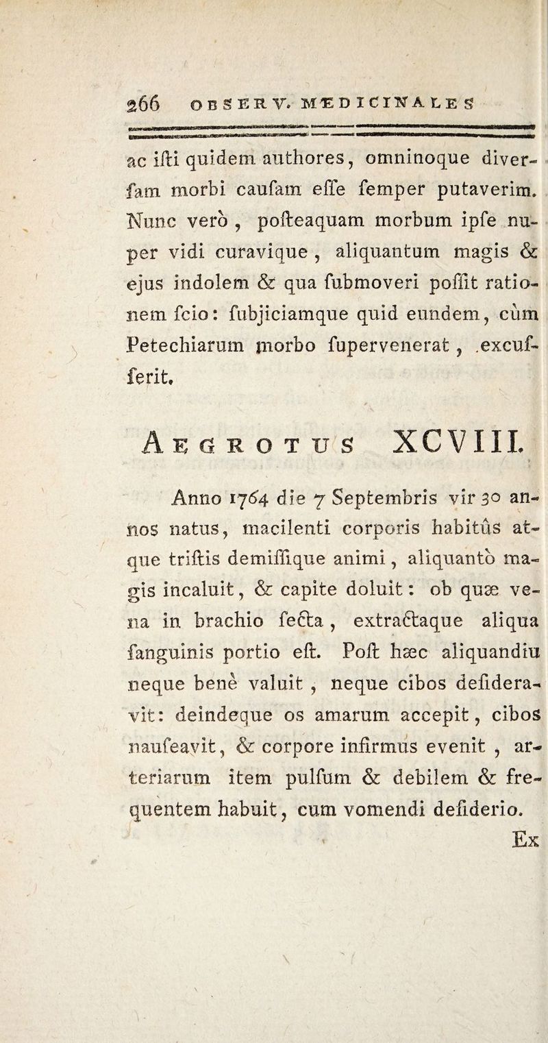 ac ifti quidem, authores, omninoque diver- fam morbi caufam effe femper putaverim. Nunc vero , pofteaquam morbum ipfe nu¬ per vidi curavique , aliquantum magis & ejus indolem & qua fubmoveri pofiit ratio¬ nem fcio: fubjiciamque quid eundem, cum Fetechiarum morbo fupervenerat, .excuf- ferit. Aegrotus XCVIII. Anno 17^4 die 7 Septembris vir 3° an¬ nos natus, macilenti corporis habitus at¬ que trlftis demiffique animi, aliquanto ma¬ gis incaluit, & capite doluit: ob quae ve¬ na in brachio fecta., extractaque aliqua fanguinis portio eft. Poft haec aliquandiu neque bene valuit , neque cibos defidera- vit: deindeque os amarum accepit, cibos naufeayit, & corpore infirmus evenit , ar¬ teriarum item pulfum & debilem & fre¬ quentem habuit, cum vomendi defiderio. Ex