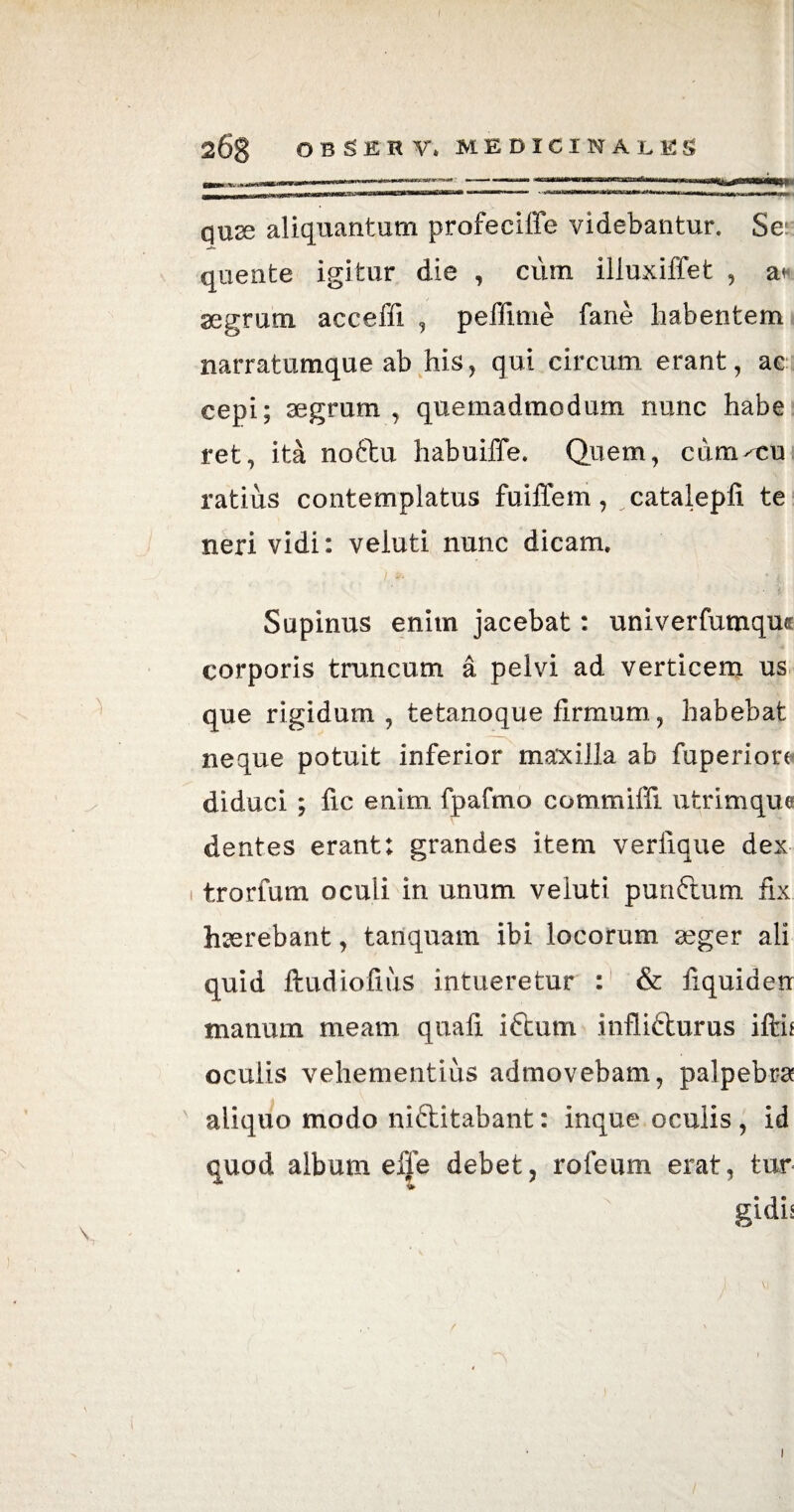 268 OBSERV. medicinales quse aliquantum profeciffe videbantur. Se: quente igitur die , cum iiluxiffet , aegrum acceffi , peffime fane habentem narratumque ab his, qui circum erant, ac cepi; aegrum , quemadmodum nunc habe ret, ita noftu habuiffe. Quem, cum^cu ratius contemplatus fuiffem, catalepfi te neri vidi: veiuti nunc dicam. Supinus enim jacebat: univerfumquc corporis truncum a pelvi ad verticem us que rigidum , tetanoque firmum, habebat neque potuit inferior maxilla ab fuperiora diduci ; fic enim fpafmo commiffi utrimque dentes erant: grandes item verfique dex trorfum oculi in unum veiuti punflum fix haerebant, tanquam ibi locorum seger ali quid ftudiofius intueretur : & fiquiden manum meam quafi iftum inflifturus ifth ocuiis vehementius admovebam, palpebra aliquo modo niftitabant: inque oculis , id quod album efle debet, rofeum erat, tur gidh 1