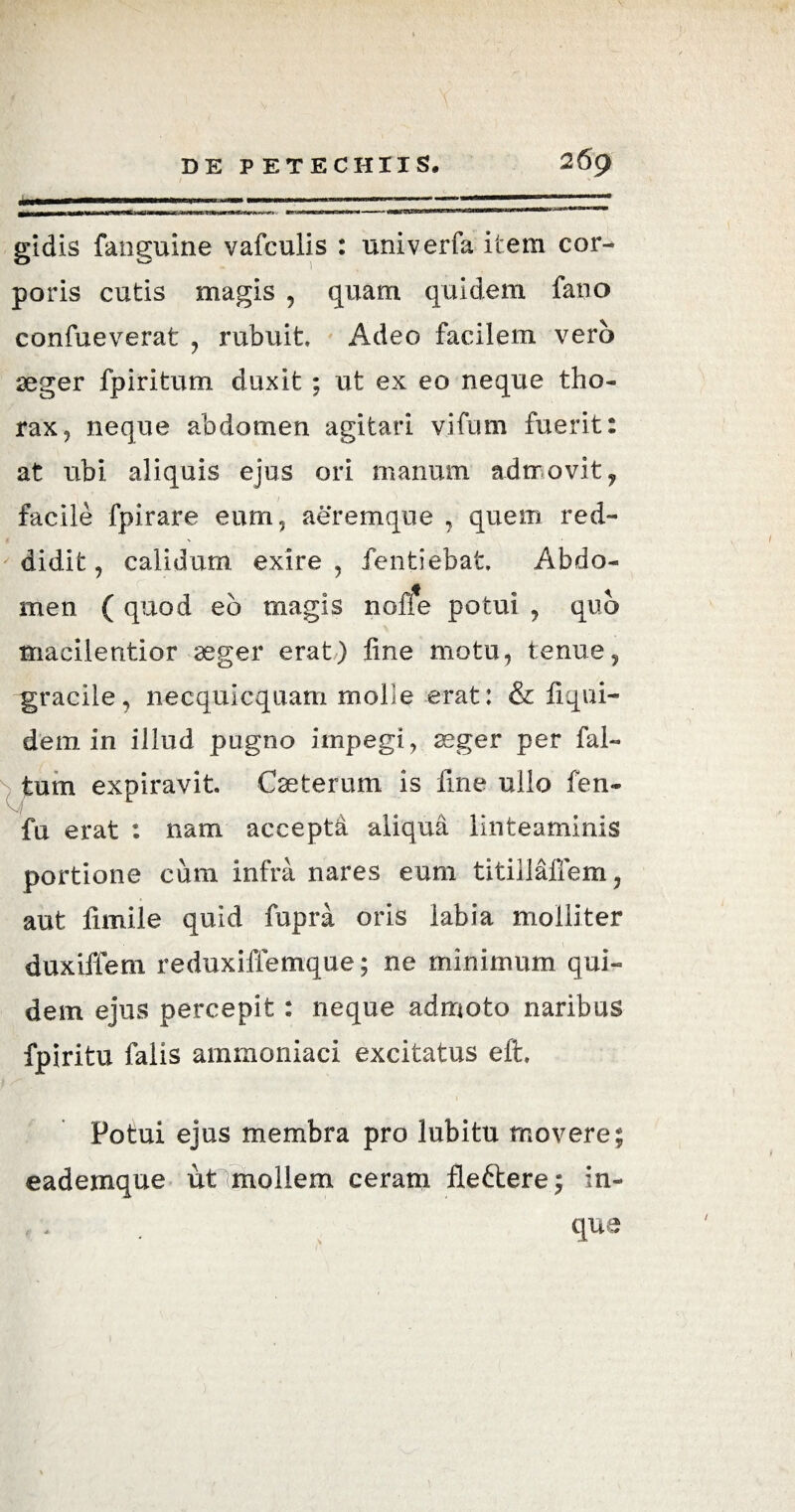 gidis fanguine vafculis : univerfa item cor¬ poris cutis magis , quam quidem fano confueverat , rubuit Adeo facilem vero aeger fpiritum duxit; ut ex eo neque tho¬ rax, neque abdomen agitari vifum fuerit: at ubi aliquis ejus ori manum admovit, facile fpirare eum, aeremque , quem red¬ didit, calidum exire, fentiebat Abdo¬ men ( quod eb magis none potui , quo macilentior aeger erat) fine motu, tenue, gracile, necquicquam molle erat: & liqui- dem in illud pugno impegi, aeger per fal- tum expiravit. Caeterum is fine ullo fen- M # fu erat : nam accepta aliqua linteaminis portione cum infra nares eum titillaffem, aut fimile quid fupra oris labia molliter duxiffem reduxiffemque; ne minimum qui¬ dem ejus percepit: neque admoto naribus fpiritu falis ammoniaci excitatus e it Potui ejus membra pro lubitu movere; eademque ut mollem ceram fleftere; in- que /