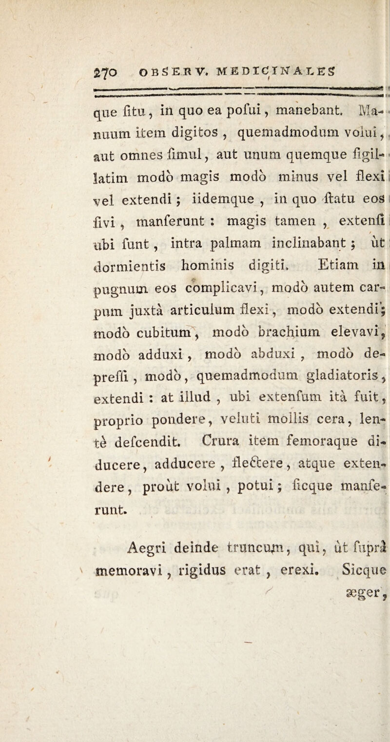 <A A que fitu, in quo ea pofui, manebant. Ma¬ nuum item digitos , quemadmodum volui, aut omnes fimul, aut unum quemque figil- latim modo magis modo minus vel flexi vel extendi; iidemque , in quo flatu eos flvi , manferunt : magis tamen , extenfi r ubi funt, intra palmam inclinabant ; ut dormientis hominis digiti. Etiam in pugnum eos complicavi, modo autem car¬ pum juxta articulum flexi, modo extendi’; modo cubitum, modo brachium elevavi, modo adduxi , modo abduxi , modo de- prefli , modo, quemadmodum gladiatoris, extendi : at illud , ubi extenfum ita fuit , proprio pondere, veluti mollis cera, len¬ tet defcendit. Crura item femoraque di¬ ducere, adducere, fleftere, atque exten¬ dere, prout volui, potui; ficque manfe- runt. Aegri deinde trunculi, qui, ut fupri memoravi, rigidus erat , erexi. Sicque ^ aeger,