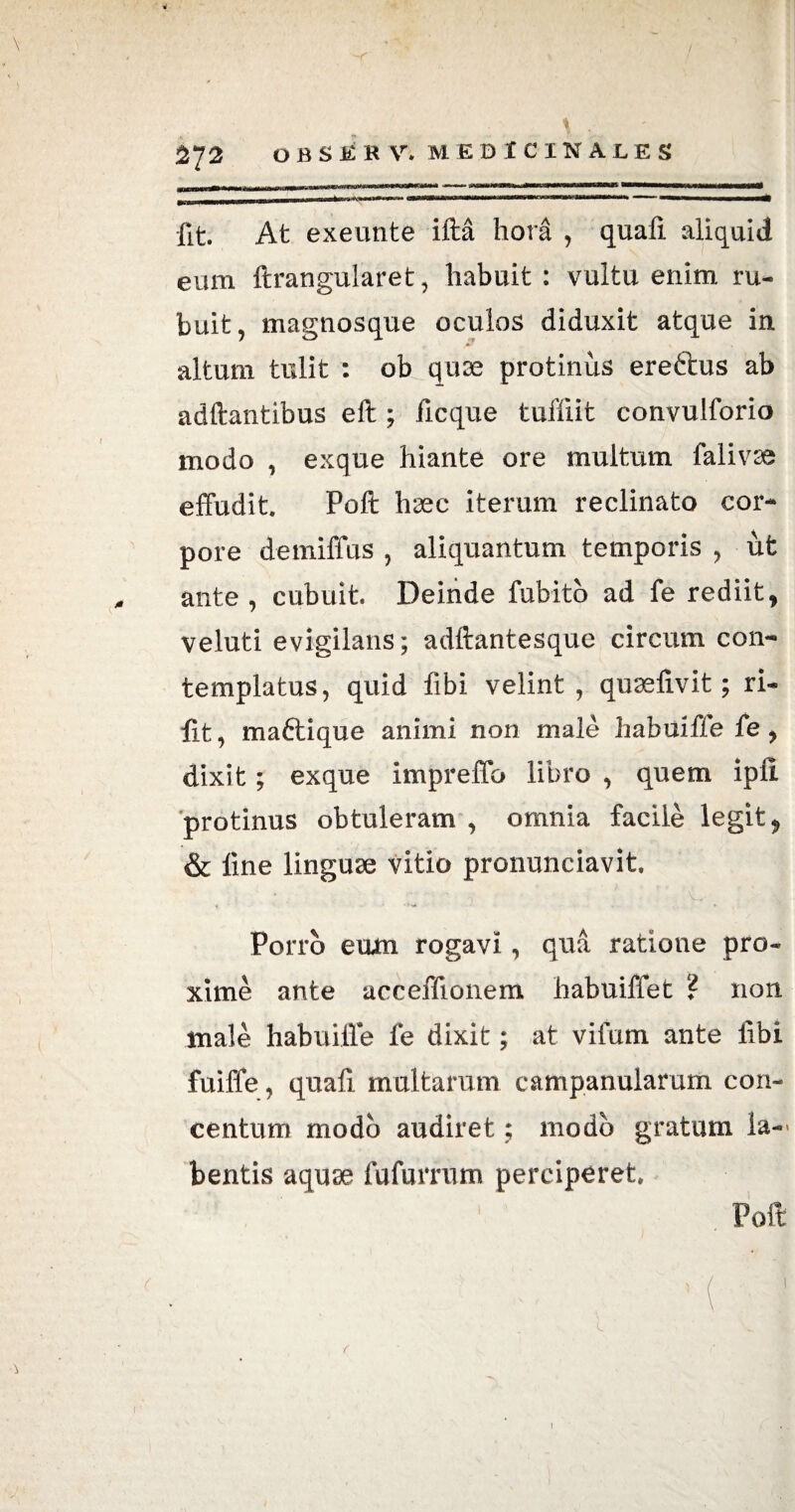 m ir umwiWhtamtWMiiiaoMwi» *ri«gfw^r^.tiwg)^»«rMii^»i. it«,  J| '■■■ ■» »  ■ i ■ i——^| fit. At exeunte ifta hora , quali aliquid eum ftrangularet, habuit : vultu enim ru¬ buit, magnosque oculos diduxit atque in altum tulit : ob quae protinus ereftus ab aditantibus eft ; ficque tuffiit convulforio modo , exque hiante ore multum falivse effudit. Poli haec iterum reclinato cor¬ pore demiffus , aliquantum temporis , ut ante, cubuit. Deinde fubito ad fe rediit, veluti evigilans; adftantesque circum con¬ templatus, quid libi velint, quaelivit; ri- lit, mattique animi non male habuiffe fe , dixit; exque impreffo libro , quem ipli protinus obtuleram , omnia facile legit, & line linguae vitio pronunciavit Porro eum rogavi, qua ratione pro¬ xime ante acceffionem habuiffet ? non male habuiffe fe dixit; at vifum ante libi fuiffe, quafi multarum campanularum con¬ centum modo audiret; modo gratum la-> bentis aquae fufurrum perciperet. Poft i