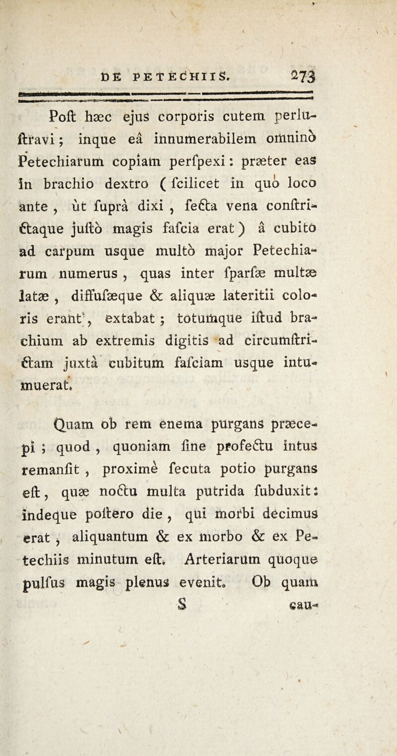 J t> E PET ECHIlS, ^73 ii..— ..»-■■—■■■“ 1 11,11 11 Poft haec ejus corporis cutem perltt- ftravi; inque ea innumerabilem omnino « Petechiarum copiam perfpexi: praeter eas in brachio dextro ( fcilicet in quo loco ante , ut fupra dixi , fetta vena conftri- ttaque juftb magis fafcia erat) a cubito ad carpum usque multo major Petechia¬ rum numerus , quas inter fparfte multe latae , diffufaeque & aliquae lateritii colo¬ ris erant, extabat; totumque iftud bra¬ chium ab extremis digitis ad eircumftri- ftam juxta cubitum fafciam usque intu- xnuerat Quam ob rem enema purgans praece¬ pi ; quod , quoniam fine profeftu intus remanfit , proxime fecuta potio purgans eft, quae noftu multa putrida fubduxit i indeque poliero die , qui morbi decimus erat ^ aliquantum & ex morbo & ex Pe- techiis minutum eft» Arteriarum quoque pulfus magis plenus evenit Ob quam S cau-» 4