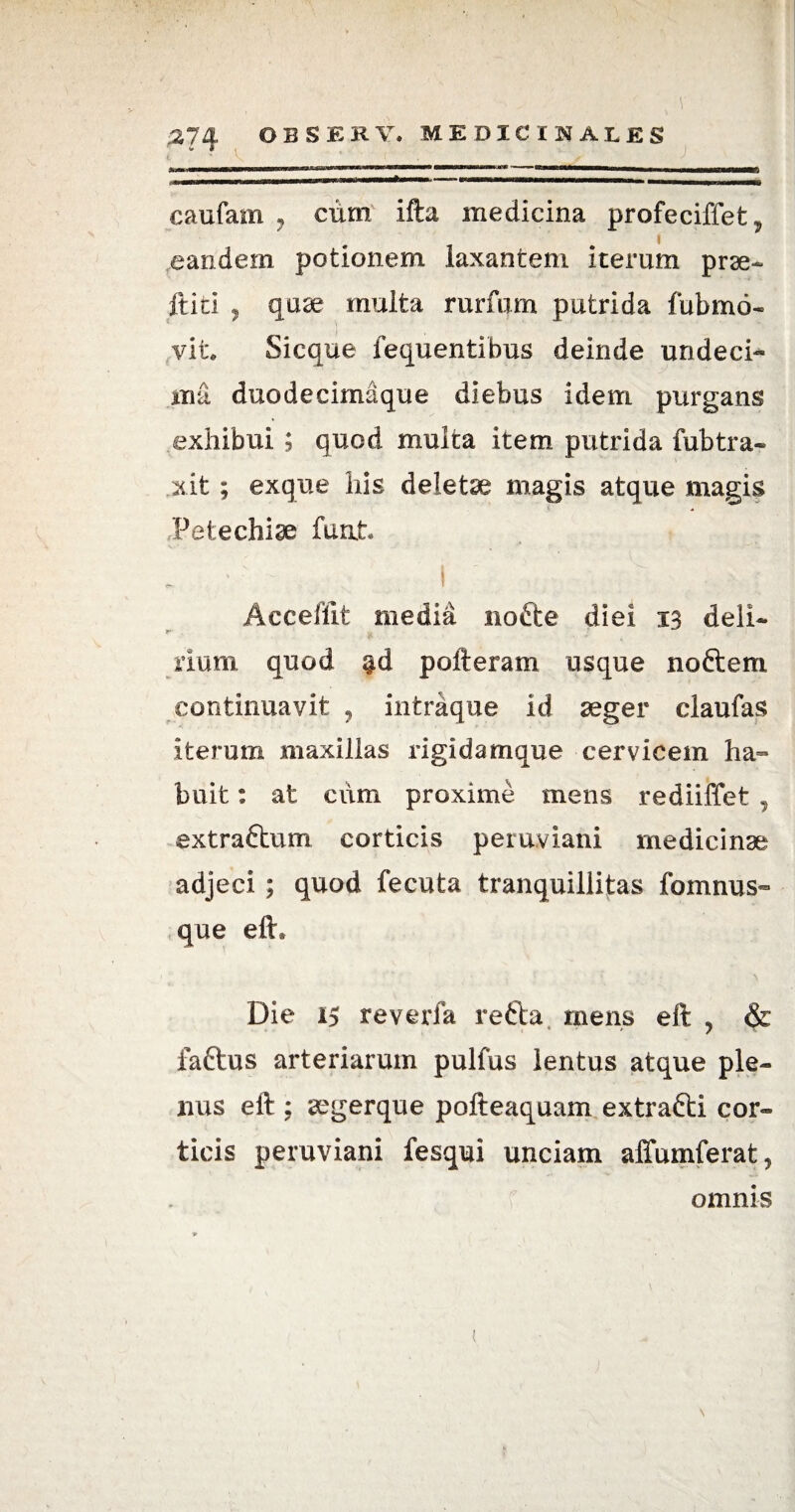 * “ j iijuiMiimwwiiimh»wimh'1~ r~n~ n ... .. mhbhuomw ~—^eaoMuinHHuaaanMmummimmurMSHflW* caufam ? cum ifta medicina profeciffet * eandem potionem laxantem iterum prae- it id , quae multa rurfum putrida fubmo- vit. Sicque fequentibus deinde undeci¬ ma duodecimaque diebus idem purgans exhibui ; quod multa item putrida fubtra- xit ; exque his deletae magis atque magis Pet e chiae furit, ; : ~ i ; ;; ^ ■ . > | ‘ Accehit media nofte diei 13 deli¬ rium quod $d polieram usque noftem continuavit ? intraque id aeger claufas iterum maxillas rigidamque cervicem ha¬ buit : at cum proxime mens rediiffet T extra&um corticis peruviani medicinae adjeci ; quod fecuta tranquillitas fomnus- que eft* Die 15 reverfa refta mens eft , & faftus arteriarum pulfus lentus atque ple¬ nus eft ; aegerque pofteaquam extrafti cor¬ ticis peruviani fesqui unciam affumferat, omnis t