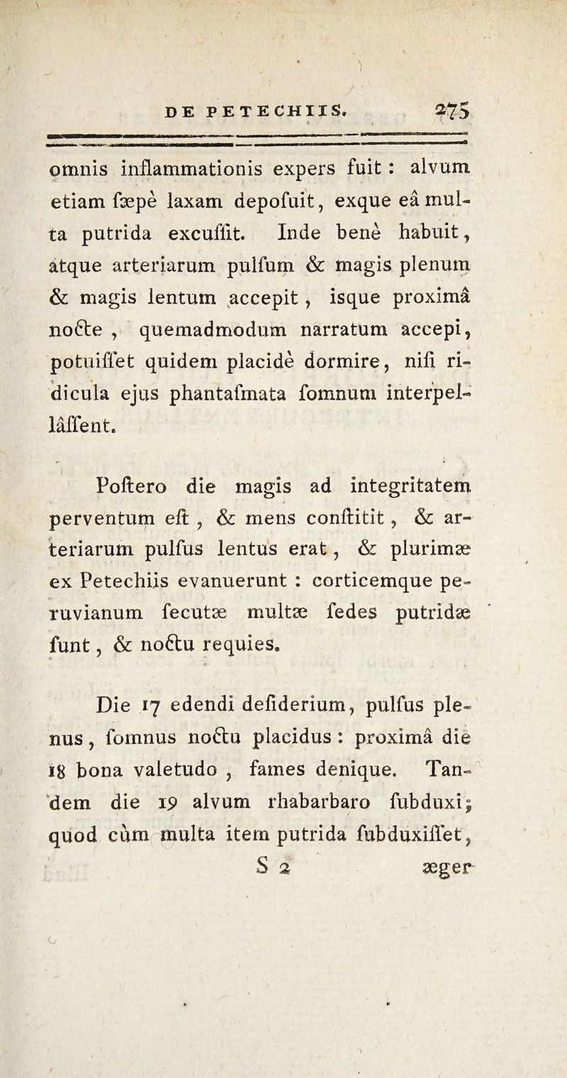 omnis inflammationis expers fuit: alvum etiam fsepe laxam depofuit, exque ea mul¬ ta putrida excuflit Inde bene habuit, atque arteriarum pultimi & magis plenum & magis lentum accepit, isque proxima nofte , quemadmodum narratum accepi, potuiflet quidem placide dormire, nifi ri¬ dicula ejus phantafmata fomnum interpel- laffent, i Poliero die magis ad integritatem perventum eft , & mens conftitit, & ar¬ teriarum pulfus lentus erat, & plurimae ex Petechiis evanuerunt : corticemque pe- ruvianum fecutse multe fedes putridae funt, & noftu requies. Die 17 edendi defiderium, pulfus ple¬ nus , lornnus noftu placidus : proxima die 18 bona valetudo , fames denique. Tan¬ dem die 19 alvum rhabarbaro fubduxij quod cum multa item putrida fubduxiffet, S % aeger o