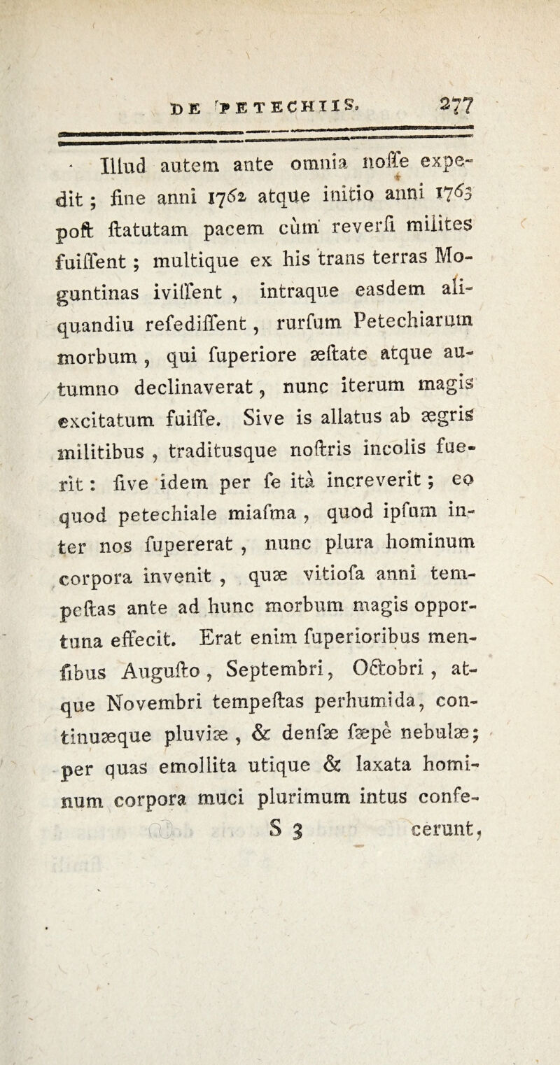 37? D E r?E TECHIIS, ammmmmm ■ ■■» +*1 ^ .—*■ *•««*■• ■(1*r Illud autem ante omnia noffe expe¬ dit ; fine anni 1762, atque initio anni 17^3 poft ftatutam pacem cum reverfi milites fuiffent; multique ex his trans terras Mo- guntinas iviffent , intraque easdem aii- quandiu refediffent, rurfum Petechiarutn morbum , qui fuperiore aeftate atque au¬ tumno declinaverat, nunc iterum magis excitatum fuiffe. Sive is allatus ab segris militibus , traditusque noftris incolis fue¬ rit : five idem per fe ita increverit; eo quod petechiale miafma , quod ipfum in¬ ter nos fupererat , nunc plura hominum corpora invenit , quee vitiofa anni tem- peftas ante ad hunc morbum magis oppor¬ tuna effecit. Erat enim fuperioribus men- fibus Augufto , Septembri , Oftobri, at¬ que Novembri tempeftas perhumida, con- tinuseque pluviae , & denfae faepe nebulae; per quas emollita utique & laxata homi¬ num corpora muci plurimum intus confe- ^ S 3 cerunt,