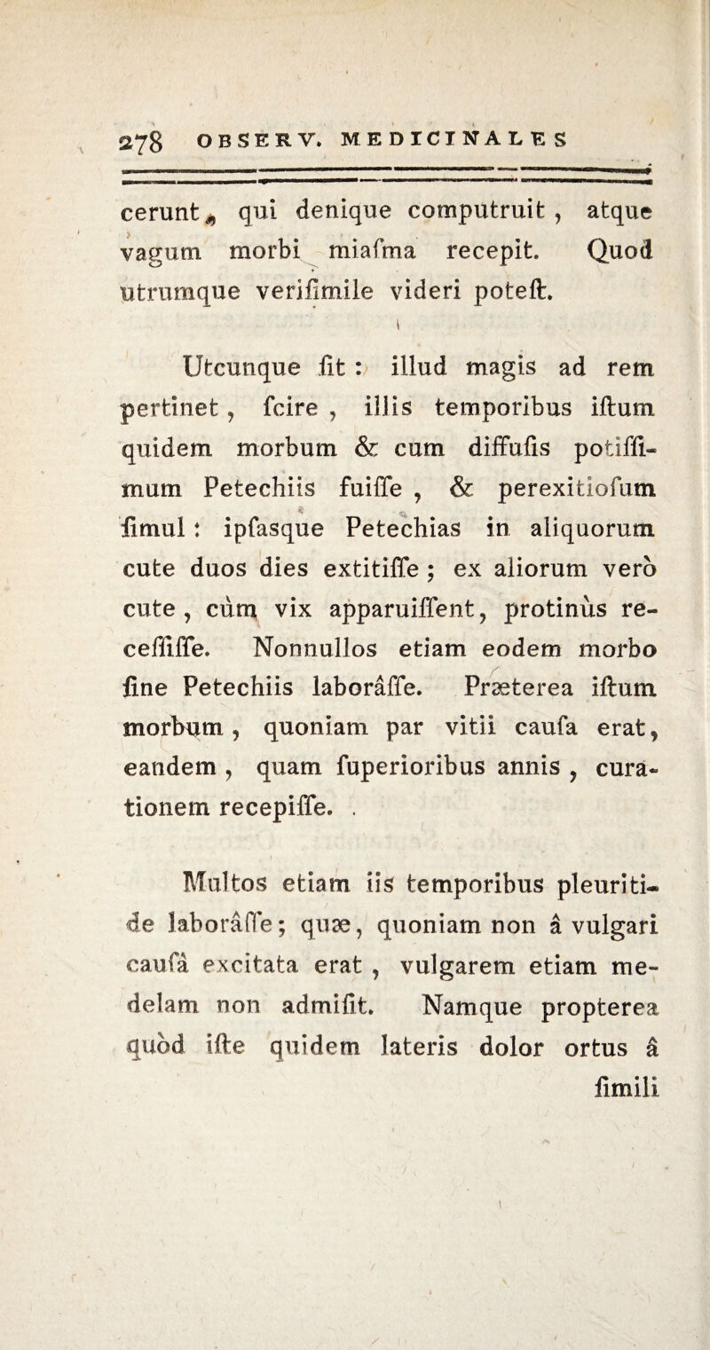 ——i—i— ■»■ -—————»»'1MM ■■WWWWM BRWWWMMHMMMuMtWHH^tf cerunt^ qui denique computruit, atque i « , vagum morbi miafma recepit Quod utrumque verifimile videri poteft. \ Utcunque iit : illud magis ad rem pertinet, fcire , illis temporibus iftum quidem morbum & cum diffufis potiffi- mum Petechiis fuiffe , & perexitiofum fimul: ipfasque Petechias in aliquorum cute duos dies extitiffe ; ex aliorum vero cute, cum vix apparuiffent, protinus re- cefiiffe. Nonnullos etiam eodem morbo fine Petechiis laboraffe. Prseterea iftum morbum, quoniam par vitii caufa erat, eandem , quam fuperioribus annis , cura¬ tionem recepiffe. . Multos etiam iis temporibus pleuriti- de laboraffe; quae, quoniam non a vulgari caufa excitata erat , vulgarem etiam me¬ delam non admifit Namque propterea quod ifte quidem lateris dolor ortus a fimili