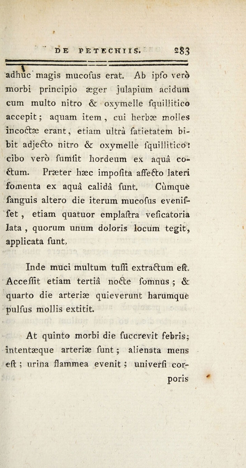 adhuc magis mucofus erat. Ab ipfo vero morbi principio aeger julapium acidum cum multo nitro & oxymelle fquillitico accepit; aquam item , cui herbae molles incoctae erant, etiam ultra fatietatem bi¬ bit adjefto nitro & oxymelle fquiliitico: cibo vero fumiit hordeum ex aqua co- ftum. Praeter haec impolita affefto lateri fomenta ex aqua calida funt. Cumque fanguis altero die iterum mucofus evenif- fet j etiam quatuor emplaftra veficatoria lata , quorum unum doloris locum tegit, applicata funt, Inde muci multum tufli extraftum elu Acceffit etiam tertia nofte fomnus ; & quarto die arteriae quieverunt harumque pulfus mollis extitit. At quinto morbi die fuccrevit febris; intentaeque arteriae funt; alienata mens eft ; urina flammea evenit ; univerli cor¬ poris