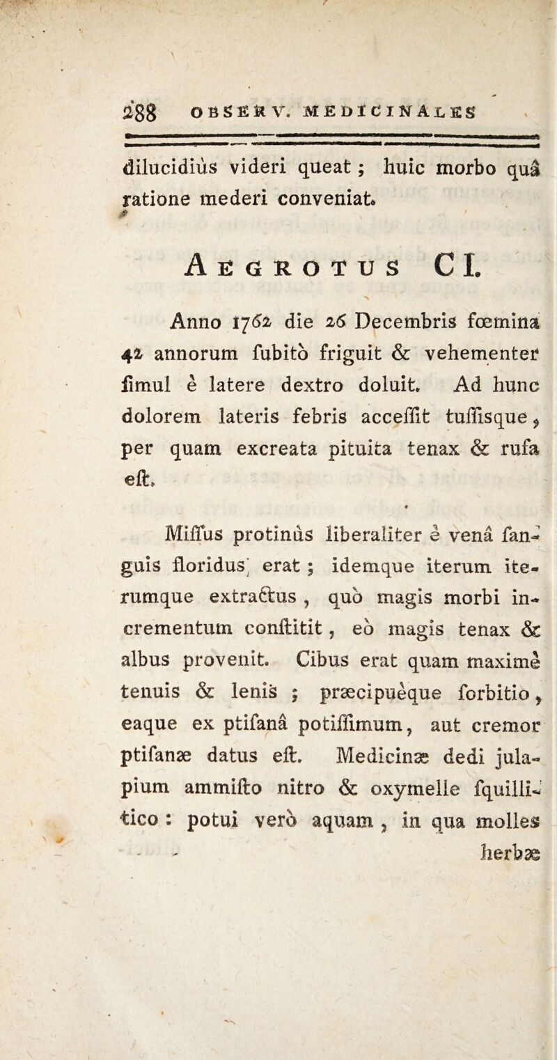 \ ^88 obsekv. medicinales dilucidius videri queat; huic morbo qua ratione mederi conveniat6 0 Aegrotus CI. N Anno 17^ die 26 Decembris fcemina 42 annorum fubito friguit & vehementer fimul e latere dextro doluit Ad hunc dolorem lateris febris acceffit tuffisque $ per quam excreata pituita tenax & rufa efh 9 Miffus protinus liberaliter e vena fan- guis floridus^ erat ; idemque iterum ifce- rumque extractus , quo magis morbi in¬ crementum conftitit, eo magis tenax & albus provenit Cibus erat quam maxime tenuis & lenis ; praecipueque forbitio y eaque ex ptifana potiffimum, aut cremor ptifanae datus eft. Medicinas dedi jula- pium ammifto nitro & oxymelle fquilli- tico : potui vero aquam , in qua molles herbas