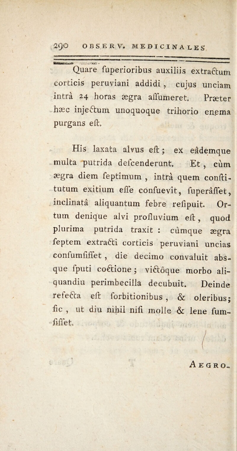 r£3SS-xtme. - - Quare fuperioribus auxiliis extractum corticis peruviani addidi , cujus unciam intra 24 horas aegra affumeret, Praeter haec injeftum unoquoque trihorio en.ema purgans eft. His laxata alvus eft; ex eddemque multa putrida deicenderunt. Et , cum aegra diem feptimum , intra quem confti- tutum exitium effe confuevit, fuperaffet, inclinata aliquantum febre relipuit. Or¬ tum denique alvi profluvium elt, quod plurima putrida traxit : cumque aegra feptem extra&i corticis peruviani uncias confumfiffet , die decimo convaluit abs- que fputi coftione; viftoque morbo ali- quandiu perimbecilla decubuit. Deinde refetta eft forbitionibus , & oleribus; fic , ut diu nihil nili molle & lene fum- ftffet, Aegro. )