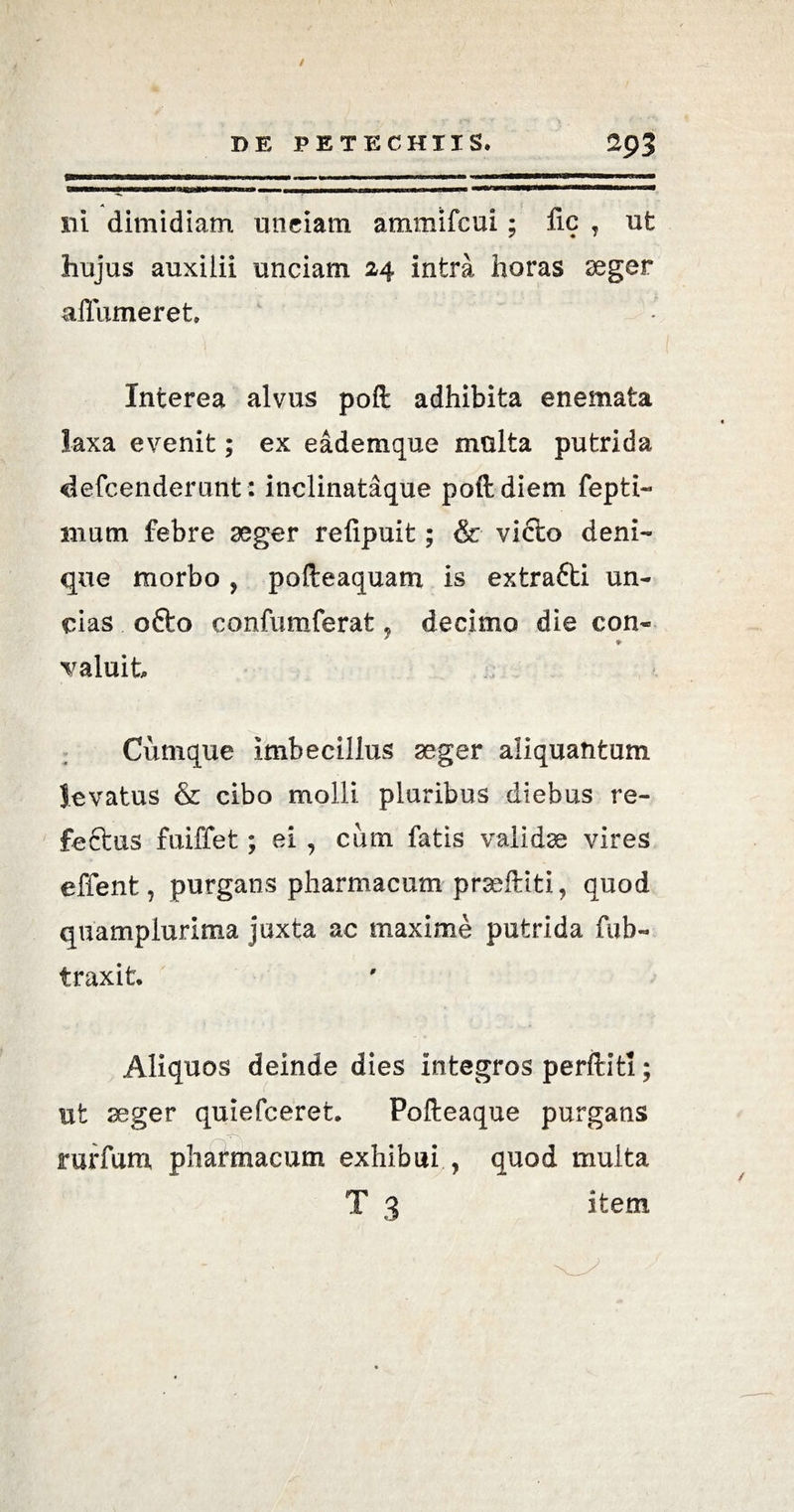 / DE PETECHIIS. 2()3 nrn—«mu—«ii— iiiiot— iiyin^iixiwniwwiii» — mu «un—U—,mw^iiiiim»h,« ..i i ■ iti-rnimnimmtmtnmmmHmmuaiammanmmam A ni dimidiam unciam ammifcui; nc , ut hujus auxilii unciam 24 intra horas aeger affumeret. Interea alvus poft adhibita enemata laxa evenit; ex eademque multa putrida defcenderunt: inclinataque poft diem fepti- mum febre aeger refipuit; & victo deni¬ que morbo , pofteaquam is extra£ti un¬ cias ofto confumferat, decimo die con- ♦ Taluit Cumque imbecillus aeger aliquantum levatus & cibo molli pluribus diebus re- feftus fuiffet; ei , cum fatis validae vires effient, purgans pharmacum prseftiti, quod quampiurima juxta ac maxime putrida fub- traxit. Aliquos deinde dies integros perftitl; ut aeger quiefceret. Pofteaque purgans rurfum pharmacum exhibui , quod multa T 3 item