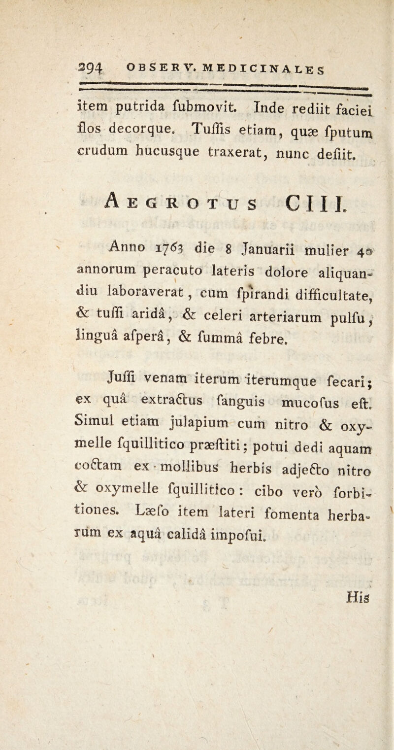item putrida fubmovit. Inde rediit faciei flos decorque. Tuffls etiam, quze fputum crudum hucusque traxerat, nunc defiit. Aegrotus C 11J. Anno 1763 die 8 Januarii mulier 40 annorum peracuto lateris dolore aliquan- diu laboraverat, cum fpirandi difficultate, & tuffi arida, & celeri arteriarum pulfu, lingua afpera, & fumma febre. Juffl venam iterum iterumque fecari; ex qua extraftus fanguis mucofus eft. Simul etiam julapium cum nitro & oxy» inelle fquillitico praeftiti; potui dedi aquam coftam ex • mollibus herbis ad]e6to nitro & oxy meile fquillitico : cibo vero forbi- tiones. Laelo item lateri fomenta herba¬ rum ex aqua calidi impofui.