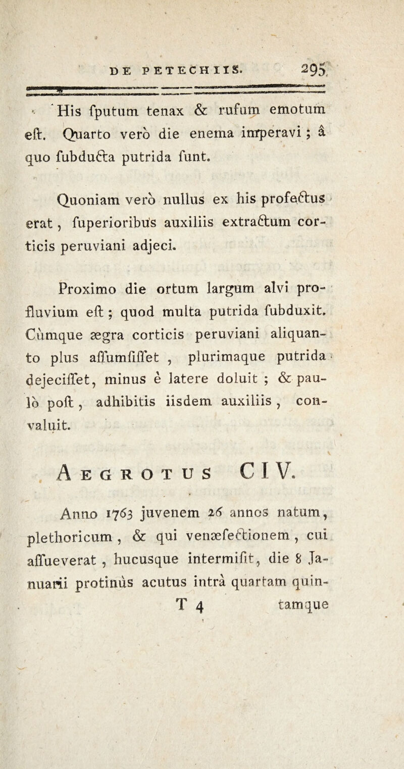n 1 —■,.., ■- — — m***a*amn*t*»*i*‘ imum His fpututn tenax & rufum emotum eft. Quarto vero die enema inrperavi ; & quo fubdufta putrida funt. Quoniam vero nullus ex his profeftus erat, fuperioribus auxiliis extraftum cor¬ ticis peruviani adjeci. Proximo die ortum largum alvi pro¬ fluvium eft ; quod multa putrida fubduxit. Cumque aegra corticis peruviani aliquan¬ to plus affumfiflet , plurimaque putrida* dejeciffet, minus e latere doluit ; & pau¬ lo poft, adhibitis iisdem auxiliis , con¬ valuit» Aegrotus G I V. Anno 1763 juvenem 26 annos natum, plethoricum , & qui venaefettionem , cui affueverat , hucusque intermifit , die 8 Ja¬ nuarii protinus acutus intra quartam quin- T 4 tam que