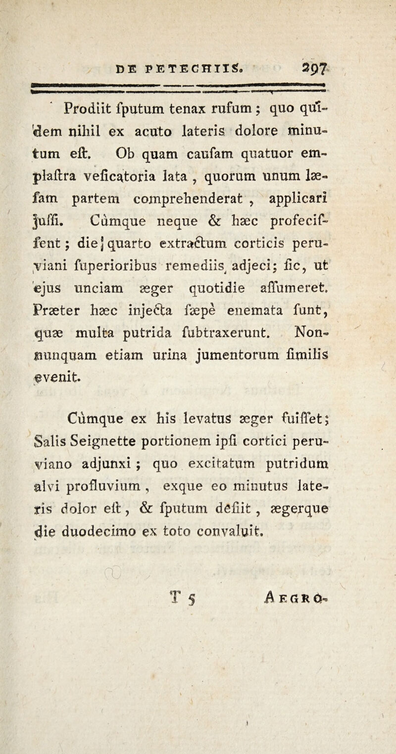 Prodiit fputum tenax rufum; quo qui- dem nihil ex acuto lateris dolore minu¬ tum eft. Ob quam caufam qua tuor em- plaftra veficatoria lata , quorum unum Ise» fam partem comprehenderat ? applicari juffi. Cumque neque & hsec profecif- fent; die j quarto extractum corticis peru» yiani fuperioribus remediis adjeci; fic, ut ejus unciam aeger quotidie affumeret Praeter haec injecta fsepe enemata funt, quae multa putrida fubtraxerunt. Non» nunquam etiam urina jumentorum fimilis fvenit. Cumque ex his levatus aeger fuiffet; Salis Seignette portionem ipfi cortici peru- viano adjunxi ; quo excitatum putridum alvi profluvium , exque eo minutus late¬ ris dolor eft, & fputum defiit ? segerque die duodecimo ex toto convaluit Aegro-