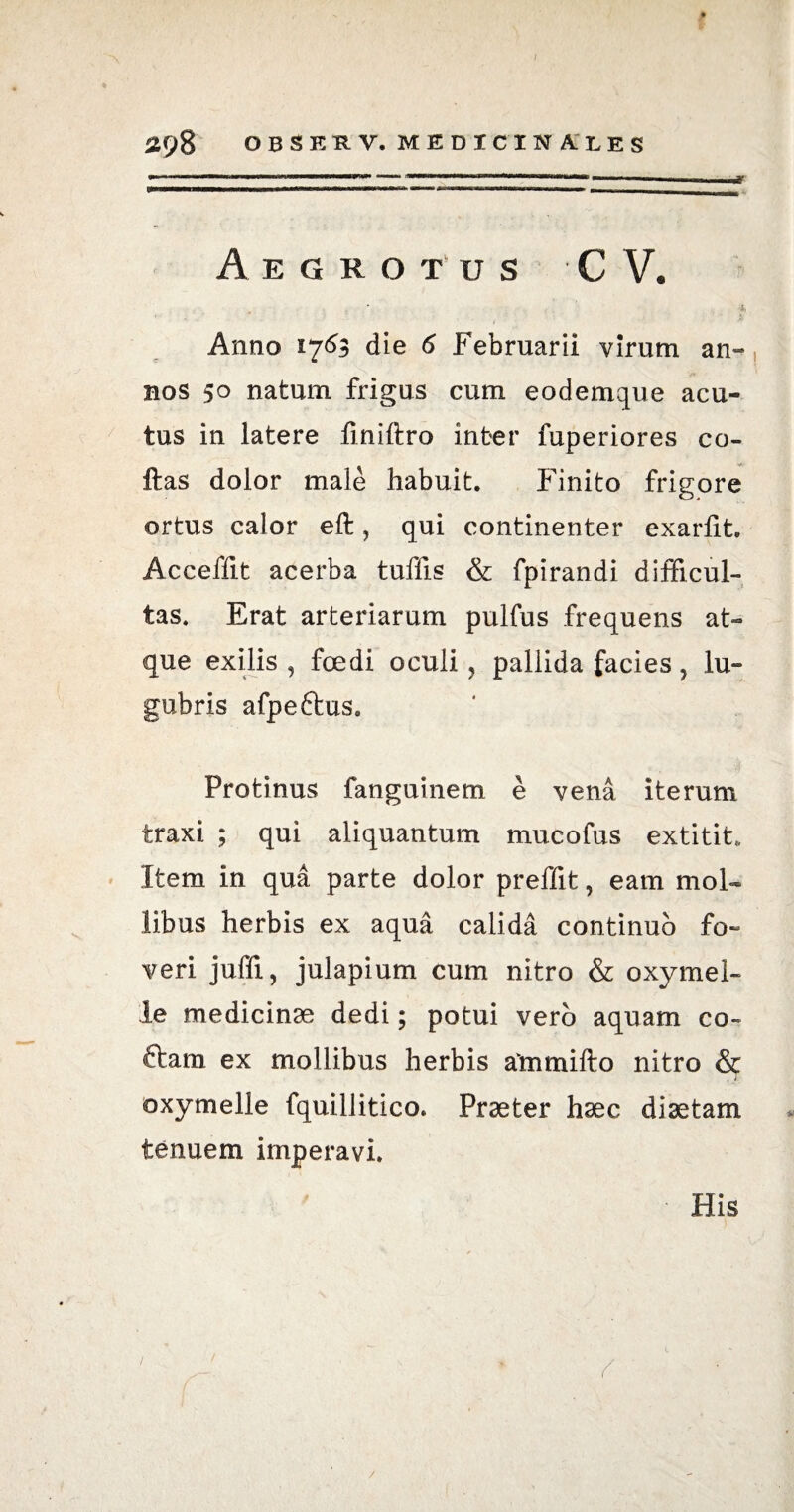* / 298 OBSERV. MEDICINALES Aegrotus C V. Anno 1763 die 6 Februarii virum an» nos 50 natum frigus cum eodemque acu¬ tus in latere finiftro inter fuperiores co- ftas dolor male habuit. Finito frigore ortus calor eft, qui continenter exarfit. Acceffit acerba tuffis & fpirandi difficul¬ tas. Erat arteriarum pulfus frequens at¬ que exilis , foedi oculi, pallida facies ? lu¬ gubris afpe&us. Protinus fanguinem e vena iterum traxi ; qui aliquantum mucofus extitit* Item in qua parte dolor preffit, eam mol¬ libus herbis ex aqua calida continuo fo¬ veri juffi, julapium cum nitro & oxymei- le medicinae dedi; potui vero aquam co- ftam ex mollibus herbis atnmifto nitro & oxymelle fquillitico. Praeter haec diaetam tenuem imperavi.