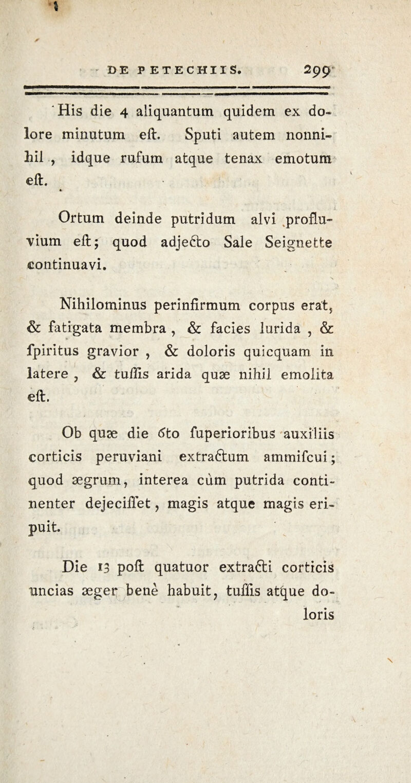 DE PETE CHIIS. 2pp 'His die 4 aliquantum quidem ex do¬ lore minutum eft, Sputi autem nonni¬ hil , idque rufum atque tenax emotum eft. « Ortum deinde putridum alvi proflu¬ vium eft; quod adjefto Sale Seignette continuavi. N Nihilominus perinfirmum corpus erat, & fatigata membra , & facies lurida , & fpiritus gravior , & doloris quicquam in latere ? & tufiis arida quae nihil emolita eft. Ob qu^e die 6to fuperioribus auxiliis corticis peruviani extraftum ammifcui; quod segrum, interea cum putrida conti¬ nenter dejeciffet 9 magis atque magis eri¬ puit. Die 13 poft quatuor extrafti corticis uncias aeger bene habuit 7 tuffis atque do¬ loris