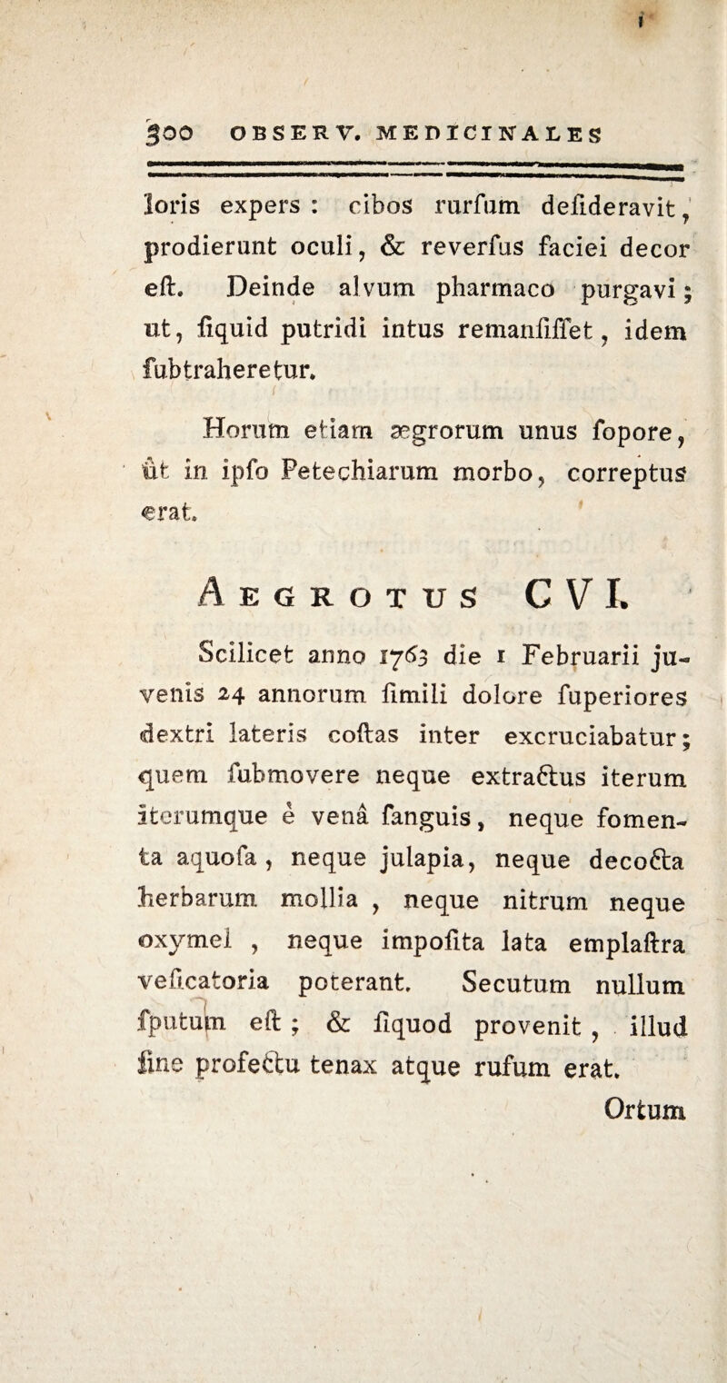 $00 OBSERV, MEDICINALES loris expers : cibos rurfum defideravit, prodierunt oculi, & reverfus faciei decor eft. Deinde alvum pharmaco purgavi; ut, fiquid putridi intus remanfiffet, idem fub traheretur* Horum etiam aegrorum unus fopore, iit in ipfo Petechiarum morbo, correptus erat Aegrotus CVJ. Scilicet armo 17153 die 1 Februarii ju¬ venis 24 annorum fimili dolore fuperiores dextri lateris coftas inter excruciabatur; quem fubmovere neque extra&us iterum iterumque e vena fanguis, neque fomen¬ ta aquofa, neque julapia, neque decofta herbarum mollia , neque nitrum neque oxymel , neque impofrta lata emplaftra veftcatoria poterant. Secutum nullum fputum eft; & fiquod provenit, illud fine profectu tenax atque rufum erat. Ortum