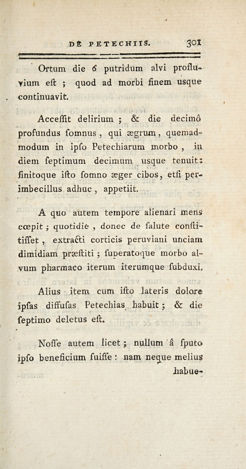 Ortum die 6 putridum alvi proflu¬ vium eft ; quod ad morbi finem usque continuavit ■ , , •' 1 } * Accefiit delirium ; & die decimd profundus foiimus , qui aegrum , quemad¬ modum in ipfo Petecliiarum morbo , in diem feptimum decimum usque tenuit: ■ i - \ • finitoque ifto fomno aeger cibos, etii per-» imbecillus adhuc , appetiit A quo autem tempore alienari mens coepit • quotidie , donec de falute confii- tiffet , extratti corticis peruviani unciarii dimidiam prseftiti ; fuperatoque morbo al¬ vum pharmaco iterum iterumque fubduxi Alius item cum ifto lateris dolore ipfas diffufas Petechias habuit; & die feptimo deletus eft. Noffe autem licet; nullum k fputo ipfo beneficium fuiffe : nam neejue melius Jiabue-
