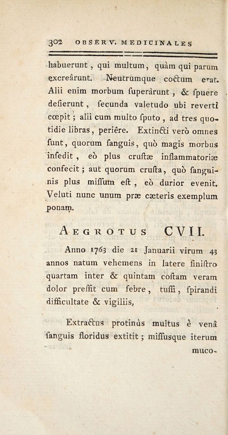 habuerunt , qui multum, quam qui parum excrearunt Neutrumque coftum e^at. Alii enim morbum fuperarunt , & fpuere deflerunt, fecunda valetudo ubi reverti coepit; alii cum multo fputo , ad tres quo¬ tidie libras, peridre. Extintti vero omnes funt, quorum fanguis, quo magis morbus infedit , eo plus cruftse inflammatoriae confecit; aut quorum crufta, quo fangui- nis plus miffum eft , eo durior evenit. Veluti nunc unum prae caeteris exemplum ponam. Aegrotus C VIL Anno 1763 die 21 Januarii virum 43 annos natum vehemens in latere finiftro quartam inter & quintam coftam veram dolor preffit cum febre, tuffi, fpirandi difficultate & vigiliis, * Extraftus protinus multus e vend fanguis floridus extitit; miflusque iterum muco-