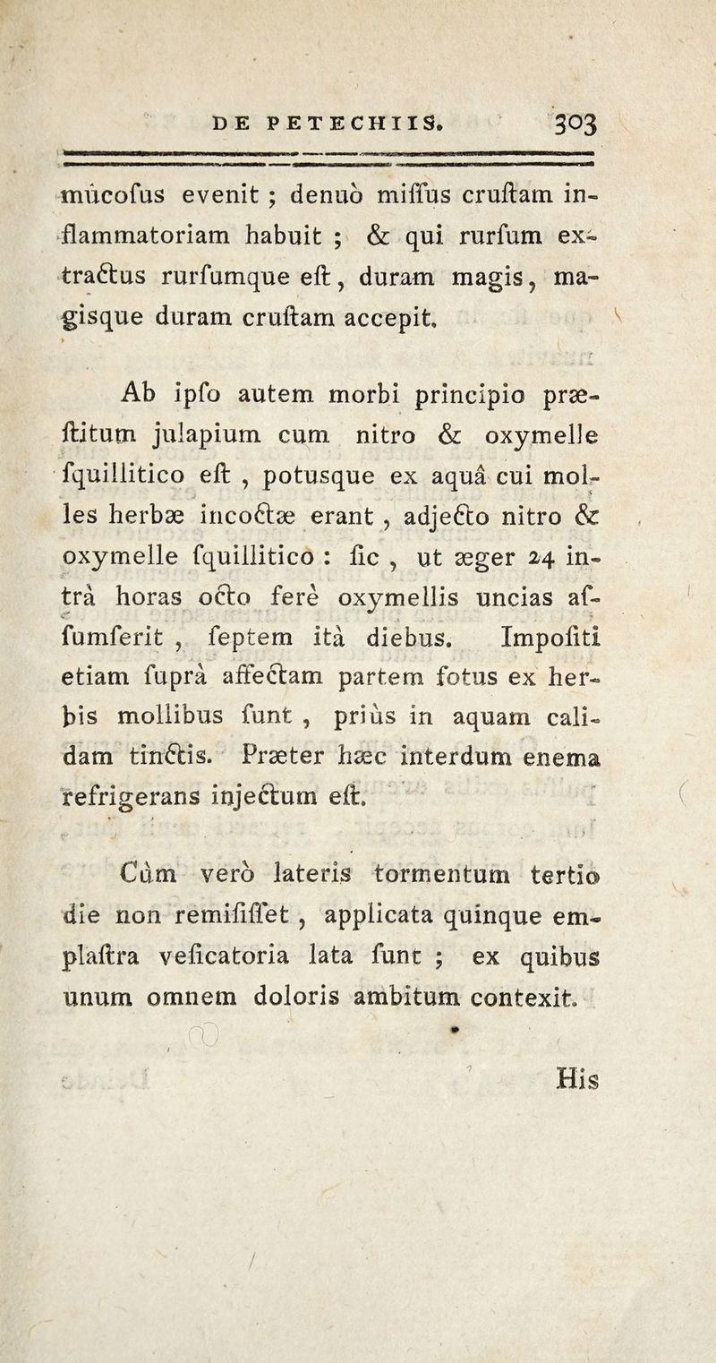 mucofus evenit ; denuo miffus cruftam in¬ flammatoriam habuit ; & qui rurfum ex- traftus rurfumque eft, duram magis , ma¬ gisque duram cruftam accepit i Ab ipfo autem morbi principio prae- ftitutn julapium cum nitro & oxymelle fquillitico eft , potusque ex aqua cui moll¬ ies herbae incoftse erant, adjefto nitro & oxymelle fquillitico : ftc , ut aeger 24 in¬ tra horas octo fere oxymellis uncias af- fumferit , feptem ita diebus. Impoliti etiam fupra affectam partem fotus ex her¬ bis mollibus funt , prius in aquam cali¬ dam tinftis. Praeter haec interdum enema refrigerans injectum eft. Cum vero lateris tormentum tertio die non remififfet , applicata quinque em- plaftra velicatoria lata funt ; ex quibus unum omnem doloris ambitum contexit . , ,co • ' , •7
