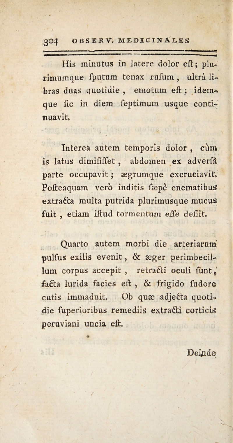 . ■■■ ■'■■■ 1 .. ■ .... 1 ■■■ II ... His minutus in latere dolor ell; plu¬ rimumque fputum tenax rufum , ultra li¬ bras duas quotidie ? emotum eft; idem* que fic in diem feptimum usque conti¬ nuavit Interea autem temporis dolor , cium is latus dimififfet , abdomen ex adverfi parte occupavit; aegrumque excruciavit Pofteaquam vero inditis fsepe enematibus extrafta multa putrida plurimusque mucus fuit j etiam illud tormentum eiTe deliit. Quarto autem morbi die arteriarum pulfus exilis evenit ? & aeger perimbecil¬ lum corpus accepit , retrafti oculi funt $ fafta lurida facies eil > & frigido fudore cutis immaduit. Ob quae adjefta quoti¬ die fuperioribus remediis extrafti corticis peruviani uncia eft Deinde i