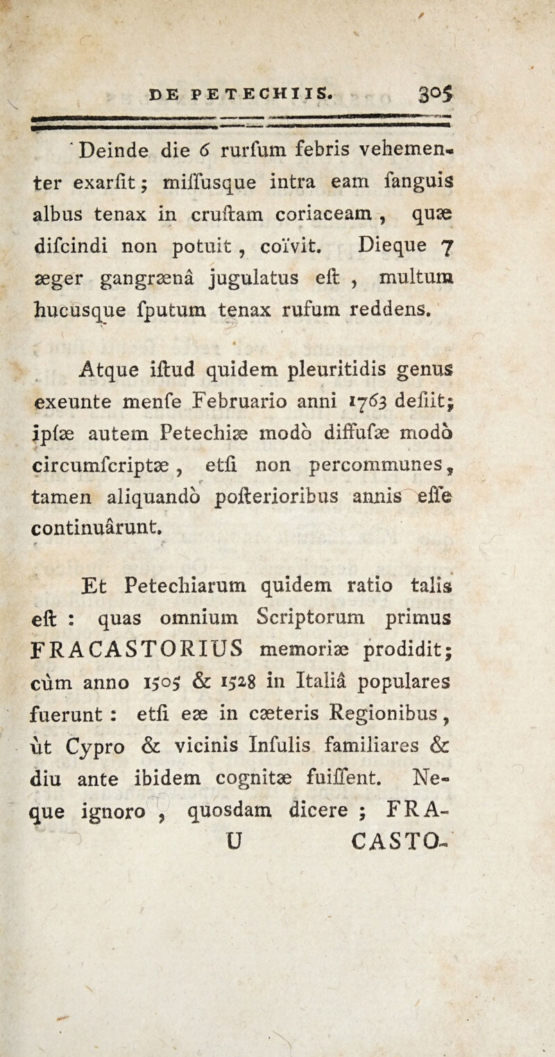 ter exarfit; miffusque intra eam fanguis albus tenax in cruftam coriaceam , quae difcindi non potuit ? coivit. Dieque 7 S \ aeger gangraena jugulatus eft , multum hucusque fputum tenax rufum reddens, a 4 Atque iftud quidem pleuritidis genus exeunte menfe Februario anni «763 deilit; lpte autem Petechise modo diffufae modo circumfcriptae , etfi non percommunes? r tamen aliquando pofterioribus annis efle continuarunt. * r . » Et Petechiarum quidem ratio talis eft : quas omnium Scriptorum primus FRACASTORIUS memoriae prodidit; cum anno 1505; & 1528 in Italia populares fuerunt : etfi ese in caeteris Regionibus ? ut Cypro & vicinis Infulis familiares & diu ante ibidem cognitae fuiffent. Ne¬ que ignoro , quosdam dicere ; FRA- U CASTO-