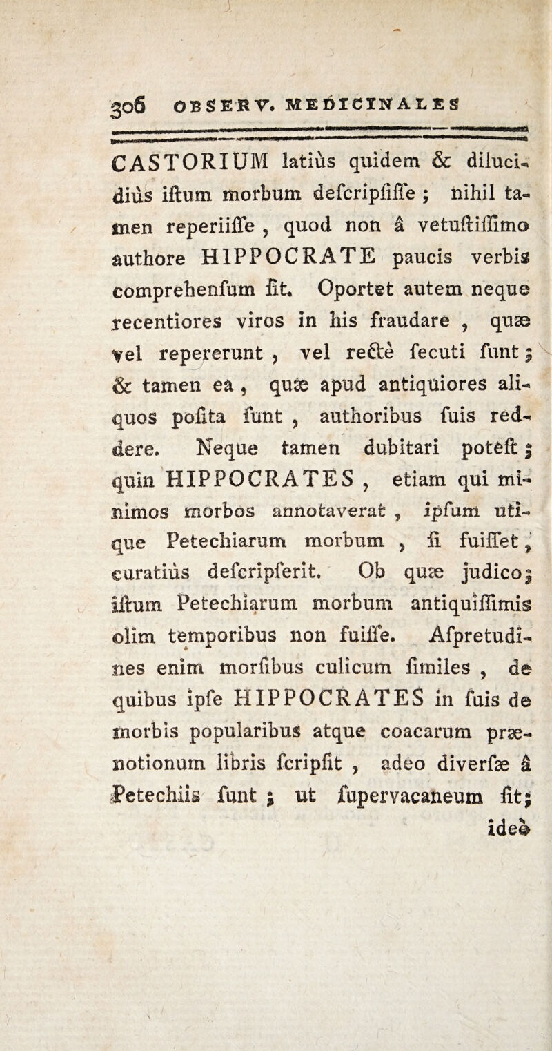J, 306 OBSESY. MEDICINALES CASTORIUM latius quidem & diiucu dius iftutn morbum defcripfiffe ; nihil ta¬ men reperiiffe , quod non & vetuftiffimo authore HIPPOCRATE paucis verbis comprehenfutn fit* Oportet autem neque recentiores viros in his fraudare , quae vel repererunt , vel refte fecuti funt & tamen ea , quae apud antiquiores ali¬ quos pofita funt , authoribus fuis red¬ dere. Neque tamen dubitari potfeft j quin HIPPOCRATES , etiam qui mi¬ nimos morbos annotaverat , ipfum uti¬ que Petechiarum morbum y fi fuiffet, curatius defcripferit. Ob quae judico 3 iftum Petechiarum morbum antiquiffimis olim temporibus non fuiffe. Afpretudi- nes enim mortibus culicum fimiles , de quibus ipfe HIPPOCRATES in fuis de morbis popularibus atque coacarum prae¬ notionum libris fcripfit , adeo diverfse & Petechiis funt ; ut fupervacaneum fit; ide@