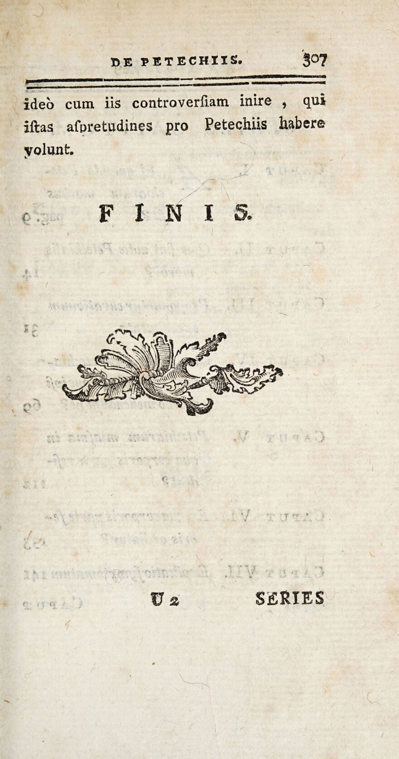 DE PETECHIIS. 3°7 _ui j m — — - .. .. ideo cum iis controverfiam inire , qui iftas afpretudines pro Petechiis habere yolunt. F I N i 5. T ’ f i U 2 \ J SERIES