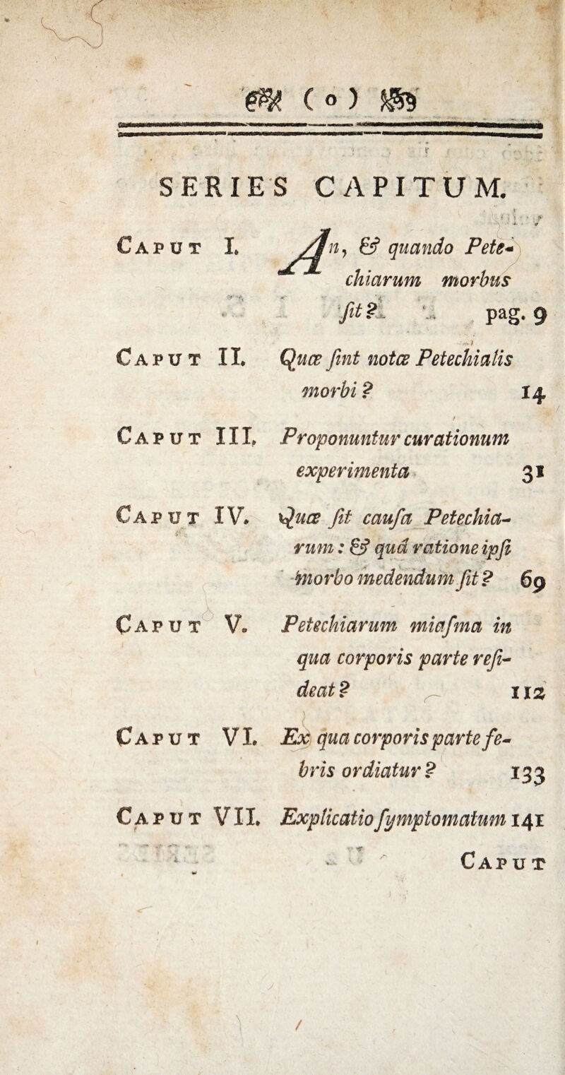 (o) SERIES CAPITUM. Caput I. & quando Pete- chiarum morbus rff: % - - ^ fit u pag. 9 Caput II. Quce fint notes Petechiatis morbi? 14 / Caput III. Proponuntur curationum experimenta 31 P U T IV. Caput V, \£uce fit caufa Petechia- rum: &? qua ratione ipfi 'morbo medendum fit ? 69 Petechiarum miafma in qua corporis parte refi- iis Caput VI. Ex qua corporis parte fe¬ bris ordiatur? 13 3 Caput VII. Explicatiofymptomatum 141 Cap u t /
