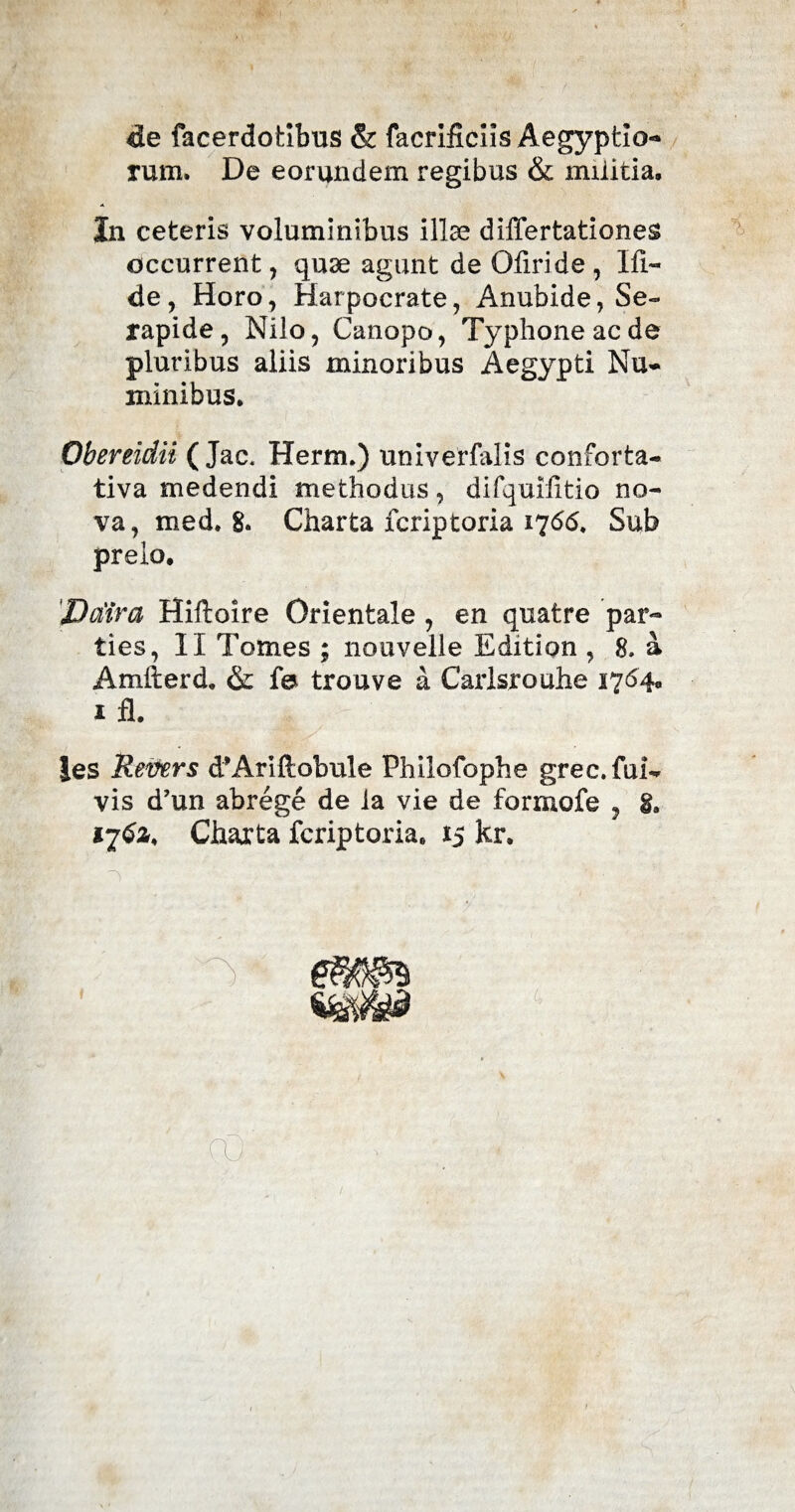 de facerdotibus & facrificils Aegyptio¬ rum. De eorundem regibus & militia. In ceteris voluminibus illae differtationes occurrent, quae agunt de Oliride , Ifl~ de, Horo, Harpocrate, Anubide, Se¬ rapide, Nilo, Canopo, Typhone ac de pluribus aliis minoribus Aegypti Nu¬ minibus. Obereidii ( Jac. Herm.) univerfalis conforta- tiva medendi methodus, difquiiitio no¬ va, med. 8. Charta fcriptoria 1766. Sub preio, 'Dodra Hiftoire Orientale , en quatre par¬ ties, II Tomes ; nouvelle Edition , 8. a Amfterd. & fe trouve a Carlsrouhe 1764, 1 fl. |es Revers d^Ariftobule Philofophe grec. ful¬ vis d’un abrege de la vie de formofe ? i, 1762, Charta fcriptoria. 15 kr. C,