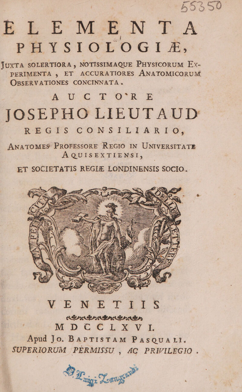 55550 ELEMENTA PHYSIOLOGIIZX, TUxTA SOLERTIORA , NOTISSIMAQUE PHYsICORUM Ex- PERIMENTA , ET ACCURATIORES ÁNATOMICORUM OBSERVATIONES CONCINNATA. A Cru JOSEPHO LIEUTAUD KacijdscoNSILIARIV, ANATOMES PnROFEsSORE RErGIO IN UNIVERSITATE ÁQUISEXTIENSI, ET SOCIETATIS REGI LONDINENSIS SOCIO. [6 elo leds d MDUCCILEXSTY6ILXL Apud Jo. BaPTIsTAM PASQUALI. SUPERIORUM .PÉRMISSU , AC PRIVILEGIO . hoo