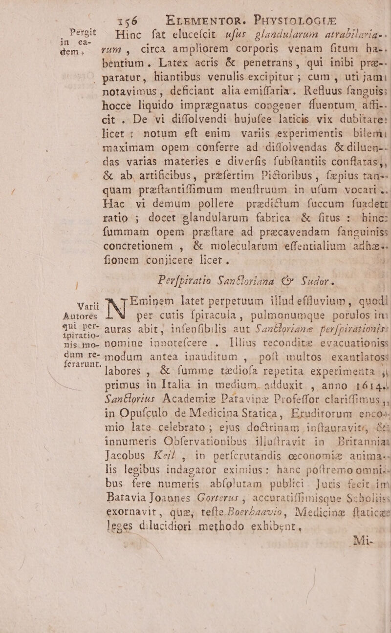 Pergit in ea- dem. 156 ErEMENTOR. Puvsrorocur Hinc fat eluce(cit »fus. glandularum atrabilavige - rum , circa ampliorem corporis venam fitum ha-. bentium .. Latex acris &amp; penetrans , qui inibi prz-- l Varii Autores «qui per- ipiratio- nis mo- dum re- ferarunt. notavimus, deficiant alia emiffaria. Refluus fanguis; hocce liquido impregnatus congener fluentum, affi-- cit . De vi diffolvendi hujufce E ae Vix dubitare: | licet : notum eft enim variis experimentis bilemu. maximam opem conferre ad diffolvendas &amp; diluen-.. das varias materies e diverfis fubítantiis conflaras,, &amp; ab, artificibus, préfertim Pictoribus, fzpius tan-- quam przftantifimum menftruum in ufum vocari .. Hac vi demum pollere predictum fuccum fuadetr ratio ; docet glandularum fabrica &amp; fitus : hinc: fummam opem przílare ad precavendam fanguiniss concretionem , &amp; molecularum effentialium adhz-. fionem conjicere licet. id Perfpiratio San&amp;loriana. € Sudor.. | NPEsisem, latet perpetuum illud effluvium , quodi per cutis Ípiracula , pulmonumque porulos i ini auras abit, infenfibilis aut Sanéloriane per[pivationis: nomine Te eta . lilius recondite evacuationiss modum antea inauditum , poíl wultos exantlaross: labores , &amp; íumme tzediofa repetita experimenta ) primus in Italia in medium. adduxit , anno 16144 Santlorius Academie Patavinz Profeffor clariffimus ,, in Opufculo de Medicina Statica, Eruditorum enco»- mio late celebrato ; ejus d unas inflauravite, &amp; innumeris Obfervationibus illuflravit in Britanniaa Jacobus Ke), in perícrutandis economie anima-. lis legibus indagator eximius: hanc poftremo omnis- bus fere numeris abíolutam publici. Juris fecit. im Batavia Joaones Gorrerus ,; accuratiffimisque Scboliiss exornavit, quz, tefle Boer/azvio, Miedicing flaticae leges dilucidiori methodo exhibent, Mi-