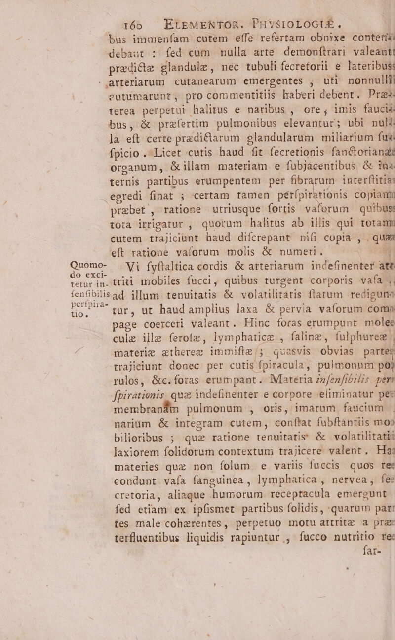 Quomo- do exci- 160 — EtrgMENTOR. PHYSIOLOGIÉ. bus imurenfam cutem éíffe refertam obnixe conterin debaat : fed cum mulla arte demonítrari valeant! predicte glandule , nec tubuli fecretorii e lateribusi arteriarum cutanearum emergentes , uti nonnulli eutumarunt, pro commentitiis lraberi debent. Pra terea perpetui halitus e naribus , ore, imis faucis- bus, &amp; prafertim pulmouibus elevantur; ubi puli la eft certe predictarum. glandularum miliarium fux: fpicio . Licet cutis haud fit fecretionis fan&amp;boriana&amp; organum, &amp;illam materiam e fubjacentibus, &amp; tn. ternis partibus erumpentem per fibrarum interflitiss egredi finat ; certam tamen pérípirationis co piam przbet , ratione utriusque fortis vaferum quibuss tota irripatur , quorum halitus ab illis qui toramm cutem trajiciunt. haud difcrepant nifi copia , , quas eft ratione vaforum molis &amp; numer. OW Vi fyftaltica cordis &amp; atteriarum. inde(inenter att tio. tur, ut haud amplius laxa &amp; pervia vaforum coma page coerceti valeant. Hinc foras erumpunt moles cule ille ferotz, lymphatice , faling, fulphurez | materie ztherezg immifte/; quasvis obvias partes trajiciunt donec per cutis fpiracula, pulmonum poj rulos, &amp;c.foras erumpant. Materia zzfenfibilis peri fpirationis, qua inde(inenter e corpore eliminatur pe: membranfim pulmonum , oris, imarum. faucium |. narium &amp; integram cutem, conflat fubftánriis mos bilioribus 5; quz ratione tenuitatis &amp; volatilitati? laxiorem folidorum contextum trajicere valent. H3 materies quz non folum e variis fuccis quos re: condunt vaía fanguinea , lymphatica , nervea, fe: cretoria, aliaque humorum receptacula emergunt fed etiam ex ipfismet partibus folidis, -quarum par: tes male cohzrentes, perpetuo motu attritz a pra: terfluentibus liquidis rapiuntur , fucco nautritio re fat-