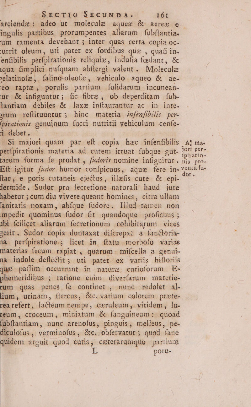 arciendz : adeo ut molecule aques &amp;. aerex e ingulis partibus. prorumpentes aliarum | fubftantia- um ramenta devehant ; inter quas certa copia oc- urrit oleum, uti patet ex fordibus quz , quafi in- enfibilis perfpirationis reliquiz, indufia fedant, &amp; iqua fimplici nufquam abflergi valent. Molecule jelatinofz, falino-oleofz , vehiculo aqueo &amp; ae- eo raptz , porulis partium folidarum incunean- ur &amp; infiguntur; fic fibre , ob deperditam fub. lantiam debiles &amp; laxe inflaurantur ac in inte. rum reflituuntur ; hinc materia zzfenfibilis per- fpirationis genuinum fucci nutritii vehiculum ceníe- i debet. .Si majori quam par eft copia hzc infenfibilis . A1 ma perfpirationis materia ad cutem irruat fubque gut- JU Bele larum forma fe prodat , fa4doris nomine infignitur. Bs pro- Eft igitur fz4or humor confpicuus, aquz fere in. ventu fue lar, e poris cutaneis ejeCtus, ille(s cute &amp; epi- n lermide. Sudor pro fecretione naturali haud jure habetur ; cum diu vivere queant homines, citra ullam anitatis noxam , abíque fudore. lllud tamen non impedit quominus fudor fit quandoque proficuus ; ibi fcilicet aliarum fecretionum cohibitarum vices xerit. Sudor copia duntaxat difcrepa: a fanGloria- |a per(piratione.; licet in flatu morbofo varias materias fecum rapiat , quarum . mifícella a genui- 1a indole defle&amp;it ; uti patet ex variis jnfbokids juz paffim occurrunt in nature. curioforum E- phemeridibus ; ratione enim diverfarum materie- rum quas penes fe continet , nunc redolet al- lium, urinam, ftercus, &amp;c. varium colorem prate- rea refert, lacteum nempe, czruleum ,. viridem, lu. reum, croceum , miniatum &amp; fangaineum : quoad fubítantiam , nunc arenofus, pinguis, melleus, pe- diculofus , verminofus , &amp;c. obíervatur; quod íane Quidem arguit quod cutis, caterarumque partium poru-