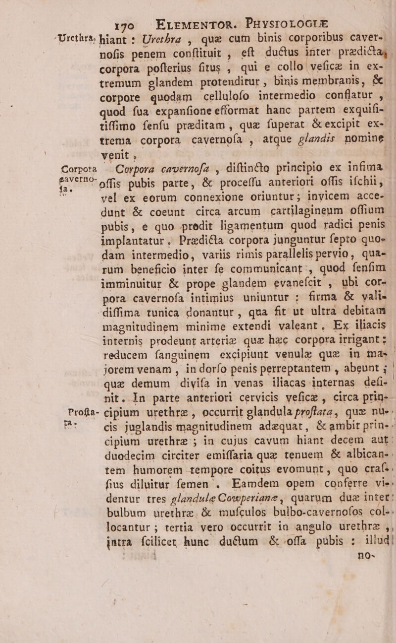 Urethtà; hiant : Urezbre , que cum binis corporibus caver- nofis penem conftituit , eft ductus E praedicta, . corpora poflerius fitus , qui e collo veficz in ex- tremum glandem protenditur , binis membranis, &amp; corpore quodam cellulofo intermedio conflatur , quod fua expanfioneefformat hanc partem exquifi- tiffimo fenfu preditam , quz fuperat &amp;excipit ex- trema corpora cavernofa , atque g/szdis nomine venit , viget im | Corpora . Corpora caveraofa , diftincto principio ex infima (ve offis pubis parte, &amp; proceffu anteriori offis ifchii, x. vel ex eorum connexione oriuntur; invicem acce- dunt &amp; coeunt circa arcum cartilagineum offium pubis, e quo predit ligamentum quod radici penis implantatur, Przedi&amp;ta corpora junguntur fepto quo- dam intermedio, variis rimis parallelis pervio, qua- rum beneficio inter fe communicant , quod fenfim imminuitur &amp; prope glandem evaneícit , ubi cor- pora cavernofa intimius uniuntur ; firma &amp; vali- diffima tunica donantur, qua fit ut ultra debitam magnuitudinem minime extendi valeant, Ex iliacis internis prodeunt arterie qux hzc corpora irrigant : reducem fanguinem excipiunt venulg quz in ma» - jorem venam , in dorío penis perreptantem , abeunt ; ' quz demum divifa in venas iliacas internas defi- nit. In parte anteriori cervicis veficz , circa prin- Profa- cipium urethrz , occurrit glandula proflazz, quz nue. BI cis juglandis magnitudinem adequat, &amp; ambit prin- - cipium urethre ; in cujus cavum hiant decem aut: duodecim circiter emiffaria que tenuem &amp; albican- tem humorem tempore coitus evomunt , quo craf.. fius diluitur femen . Eamdem opem conferre vie. dentur tres glandule Cowperiane, quarum duc intet: bulbum urethrz. &amp; mufculos bulbo-cavernofos col.. locantur; tertia vero occutrit ia angulo urethrz ,, jmtra fcilicet hunc. ductum &amp; offa pubis : illud] ] no-