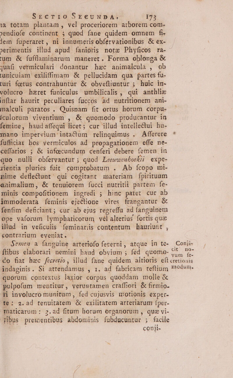 1à totam plantam , vel proceriorem atborem com- jendiofe continent ; quod fane quidem omnem fi lem fuperaret , ni ianumeris obférvationibus &amp; ex- um &amp; fufüaminarum maneret. Forma oblonga &amp; juafi vermiculari donantur hac animalcula , ob uniculam exiliffimam &amp; pellucidam qua partes fu- iuri foetus contrahuntür &amp; obvefliuntur ; huic in- volucro hzret funiculus umbilicalis , qui anthlie inflar haurit peculiares fuccos ad nutritionem ani- malculi paratos . Quisnam fit ortus horum corpu- iculorum viventium , &amp; quomodo producantur in femine, haud affequi licet; cur illud intellectui hu- mano impervium intactum relinquimus . Afferere fufficiat hos vermiculos ad propagationem effe ne- ceffarios ; &amp; infecundum cenferi debere femen in quo nulli obfervantur ; quod. Leewwen£oekz expe- rientia pluries fuit comprobatum . . Ab Íícopo mi- nime deflectunt qui cogitant materiam fpirituum animalium, &amp; tenuiorem fucci nutriti partem fe- minis compofitionem ingredi ; hinc patet cur ab immoderata féminis ejectione vires frangantur &amp; fenfim deficiant ; cur ab ejus regreffu ad fanguinem ope vaforum lymphaticorum vel alterius fortis qu£ illud in veficulis feminariis contentum hauriunt , contrarium eveniat. . $emen a fanguine arteriofo fecerni, atque in tc- ftibus elaborari nemini haud obvium ; fed quomo- Conji- cit no- vum fÍe- indaginis . Si attendamus , 1. ad fabricam teflium quorum contextus laxior corpus quoddam molle &amp; polpofum mentitur, verumtamen craffori &amp; firmio- ii involucro munitum, fed cujusvis motionis exper- te: 2.ad tenuitatem &amp; exilitatem arteriarum fper- maticarum : 2.ad fitum horum organorum , quz vi- ribus preizentibus abdominis fobducuntur ; facile conji- modum,