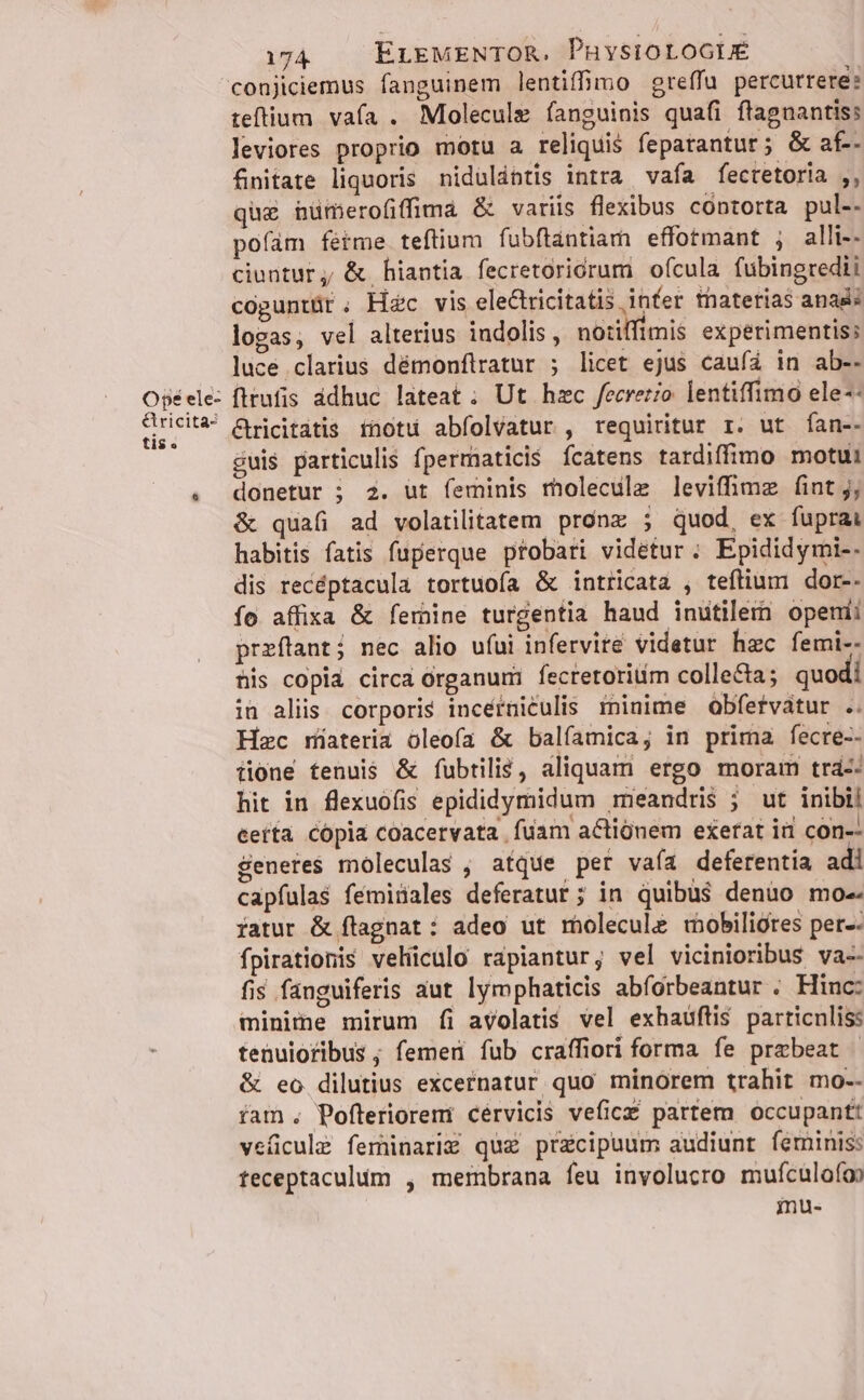 Ope ele- Gricita- tis. 174. ELEMENTOR. PhysioLoGLE teftium. vafa . Molecule fanguinis quafi ftagnantis: leviores proprio motu a reliquis fepatantur; &amp; af-- fnitate liquoris niduldbtis intra vafa fectetoria ,, quz huümerofiffima &amp; variis flexibus contorta pul-- pofam fétme teftium fubftántiama effotmant ; alli-- ciuntur, &amp; hiantia fecretoricrum ofcula fubingredii coguntür ; Hc vis eleCtricitatis infer thaterias anas: logas, vel alterius indolis , notiffimis experimentis; luce clarius démonfliratur ; licet ejus caufa in ab-- fitufis ddhuc lateat; Ut hzc fecretio lentiffimo ele-- &amp;ricitatis rnotu abfolvatur , requiritur r. ut fan-- cuis particulis fpermaticis ícatens tardiffimo motui donetur ; 2. ut feminis molecule levifhmz fint j; &amp; quafi ad volatilitatem pronz ; quod, ex fuprai habitis fatis fuperque ptobari videtur ; Epididymi-. dis recéptacula tortuofa &amp; intricata , teflium dor-. fo affixa &amp; femine turgentia haud inutilem openii przftant; nec alio ufui infervite videtur hac femi-- tis copia circa organum: fecretoritim collecta; quodi in aliis corporis incéfniculis minime Oobfetvatur .. Hzc rmiateria oleofa &amp; balíamica; in prima fecre-- tione tenuis &amp; fubtili&amp;, aliquam ergo moram trá-: hit in flexuofis epididymidum méeandris ; ut inibi! ceíta cópia coacervata fuam actionem exerat iii con-- Seneres moleculas , atque per vaía deferentia a capfulas fémiüales deferatur; in quibus denuo mo iatur &amp; flagnat : adeo ut rmholecule mobiliores per-- fpirationis vehiculo rapiantur; vel vicinioribus va-- fis fauguiferis aut lymphaticis abforbeantur . Hinc: minime mirum fi avolatis vel exhaüftis particnliss tenuioribus ; femeri fub craffiori forma fe prebeat &amp; eo dilutius excernatur quo minorem trahit mo-- íam. Pofterioremi cérvicis veficz£ partem occupantt veficule feminarig quz praecipuum audiunt feminis: teceptaculum , membrana feu involucro mufículofop iu-