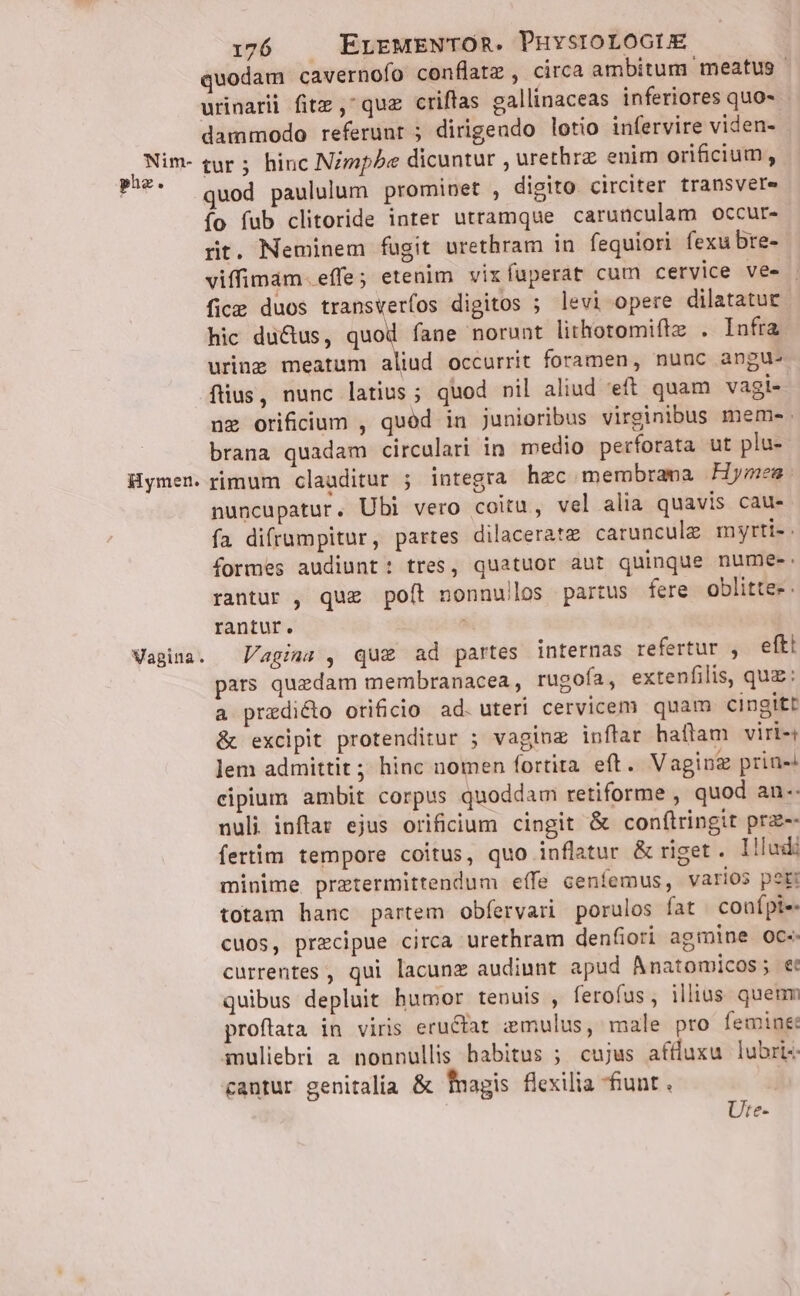 phe r Hymen. Wagina. i176 | ELEMENTOR. PHYSIOLOGUE quodam cavernofo conflatz , circa ambitum meatus - urinarii fitz , quz criffas gallinaceas inferiores quo- dammodo referunt 5 dirigeudo lotio infervire viden- - quod paululum prominet , digito circiter transvere o fub clitoride inter utramque carunculam occur- rt. Neminem fugit urethram in fequiori fexubre- viffimàm. effe; etenim vixfuperat cum cervice ves . fice duos transverfos digitos ; levi opere dilatatuc hic ductus, quod fane norunt lithotomiftz. . Infra uring meatum aliud occurrit foramen, nunc angu: fus, nunc latius; quod nil aliud 'eft quam vagi- nz orificium , quód in junioribus virginibus memes. brana quadam circulari in medio perforata ut plu- rimum clauditur ; integra hec membrana Hymen: nuncupatur. Ubi vero coitu, vel alia quavis cau- fa difrumpitur, partes dilacerate carunculz myrti- formes audiunt: tres, quatuor aut quinque nume-. rantur , quz poít nonnullos partus fere oblitte- . rantur. ; Vagina , qu&amp; ad partes internas refertur , eftt pars quzdam membranacea , rugofa, extenfilis, quz: a praedicto orificio ad. uteri cervicem quam cingitt &amp; excipit protenditur ; vaginz inftar haflam viri- lem admittit ;; hinc nomen fortita eft. Vaginz prin- cipium ambit corpus quoddam retiforme , quod an-- nuli inftar ejus orificium cingit &amp; conftringit prz-- fertim tempore coitus, quo inflatur &amp; riget. lllud: minime przetermittendum effe centemus, varios port totam hanc partem obfervari porulos fat conípie. cuos, precipue circa urethram denfiori agmine oce. currentes , qui lacunz audiunt apud Anatomicos; et quibus depluit humor tenuis , ferofus, illius quenm proftata in viris eructat zemulus, male pro femine Pmuliebri a nonnullis habitus ; cujus affluxu lubrt cantur genitalia &amp; fnagis flexilia fiunt . Ute-