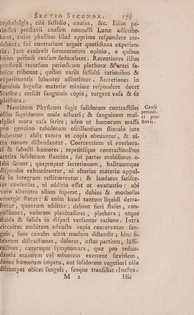 :$ ! SgCTI10 SECUNDA. t7 tephalalgia, cibi faftidio, naufea, &amp;c. lilius pe- riodici profluvii caufam nonnulli Lunz adícribe- bant, cujus phafibus illud apprime refpondere cre- lebant; fed contrarium arguit quotidiana experien- Ha. Jam exolevit fermentorum opinio; e quibus hujus periodi cau(am deducebant. Recentiores illius profluvii recurfum periodicum plethore &amp;Puteri fa- bricz tribuunt ; quibus variis fuffulti rationibus &amp; experimentis lubenter afífentimur. Secretiones in feminis ingeftz materiz minime refpondere docet Statice ; crefcit fanguinis copia, turgent vafa &amp; fit plethora . M CLIQUE WM 17 . Neminem Phyficum fugit folidorum contra&amp;liles nifus Hiquidorum mole a&amp;tuari; &amp; fanguinem mul- tiplici motu vaía ferire ; adeo ut humorum maffa pró genuino tubulorum ofcillantium ftimuló jure habeatur: abfit tamen ut copiá obruantur, &amp; ul. ira tonum diftendantur. Coercentiüm vi everbera- tj &amp; fübacti humores ; repetitifque contractionibus attrita folidorum flamira, fui partes mobiliores e- labi finunt ; quaptopter fecretionum ; halituumque difpendio exhaurirentur, ni alterius materiz appul. fa in integrum reflituerentur; &amp; audatus fatiíce- ret confenfus, ni additio effe£ ut evacuatio : ubi Caufá periodi- ^ ci pros fluvii. emergit ftatus: fi enim haud tantum liquidi detra- hatur, quantum additur ; debent fieri ftafes , con- seftiones, vaforum plenitudines , plethora ; atque fluida &amp; folida in difpari verfantur ratione. Intra Circuitus ambitum .adaucta copia coacervatus fan- guis, fuos canales ultra modum diftendit ; hinc fi- brarum diflractiones , dolores, zftus partium, laffi- tudines; ceteraque fymptomata, quz pro redun- dantia majorem vel minorem exercent fzvitiem , donec humorum impetu , aut folidorum vegetiori nifa lifrumpat obices fanguis, fuaque tranfiliat clauftra M z Hic