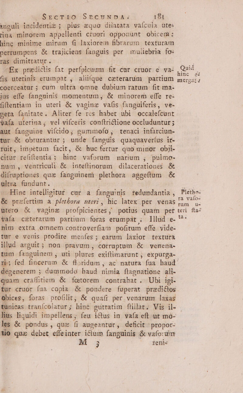 iuguli incidentiz ; plus equo dilatata vaícula utes rina. minorem appellenti cruori opponunt obicem: hinc minime mirum fi laxiorei fibrarum texturam perrumpens &amp; trajiciens fanguis per muliebria fo: ras dimittatur . Ex predictis fat perfpicuum fit car crmor e va: fis uterinis erumpat , alüíque ceterarum partium coerceatur ; cum ulttà omne dubium ratum fit ma- jus effe fangninis momentum ; &amp; minorem e(fe re- fiftentiam in uteri &amp; vaginz vals fanguiferis, ve- eta b initam Aliter fe rés habet ubi occalefcunt vafa uterimna ; vel viíceris conftrictione occluduntur ; aut fanguine vifcido; gummofo ; tenaci infarciun- tur &amp; obrurantur ; unde fanguis quaquaveríus it- ruit, impetum facit, &amp; huc fertur quo minor obji- citur re(iftentia 5 T vaforum narum ;, pulmo- num, ventriculi &amp; inteftinorum | dilacerationes &amp; difruptiones que fanguinem peine aggeftum &amp; ultra fundunt. Hine intelligitur cur a fanguinis tedundantia , &amp; prefert!m a pletbora. uteri , hic latex per venas utero &amp; vagioz profpicientes ;' potius quam per vafa ceterarum partium foras erumpat ; Illud e- him extra omnem controverfiam pofitum effe. vide- tur e venis prodire menfes ; earum laxior textura illad arguit ; non pravum , corruptum &amp; venena- tum fanguinem , uti plures exiftimarunt , expurga- Quid hinc ed immergaz 4 Pletho- ra vafo- rum ue- teri íta4 ta. dégenerem ;. dummodo haud nimia ftagpatione ali- quam Muti &amp; foctorem contrahat ,. Ubi igi- Obices, foras proülit; &amp; quaíi per venarum laxas tunicas tranícolatur ; hinc gutratim fnilat. Vis il- lius liquidi impellens; feu ictus in va(a eft ut mo- les &amp; pondus , qu» fi augeantur, deficit : propor- tio quz debet eíffeinter ictum fang guinis &amp; vafo:ua M 3 renis