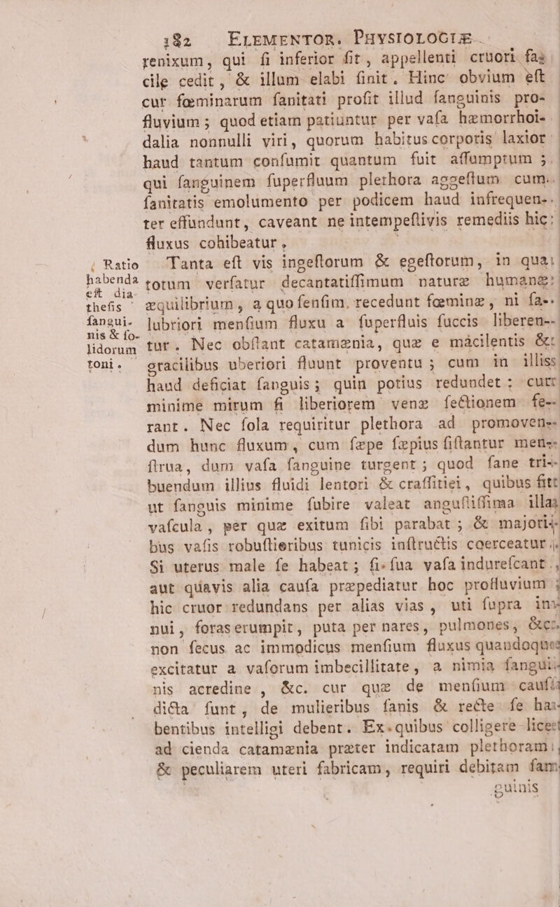 h Ratio habenda eft dia thefis ' íangui. nis &amp; fo- lidorum toni. - 182 ErEMENTOR. PHvsroroctrm. renixum, qui fi inferior fit, appellenti crüori fas cile cedit, &amp; illum elabi finit, Hinc: obvium eft cur feminarum fanitati profit illud fanguinis pro- fluvium ; quod etiam patiuntur per vafa hzmorrhoi- dalia nonnulli viri, quorum habitus corporis laxior: haud tantum confumit quantum fuit affumprum 5. qui fanguinem fuperfluum plethora aggeflum cum. fanitatis emolumento per podicem haud infrequen... ter effündunt, caveant ne intempeflivis remediis hic: fluxus cohibeatur , ; | Tanta eft vis ingeflorum &amp; egeftorum, in qua: totum verfatur decantatiffimum nature humang: equilibrium , a quo fenfim. recedunt fgminz, ni fa-. lubriori menfium fluxu a fuperfluis fuccis liberen--. tur. Nec obílant catamznia, que e mácilentis &amp;: haud deficiat fanguis; quin potius redundet; curr minime mirum fi liberiorem venz feCtionem fe-- rant. Nec fola requiritur plethora ad promovene- dum hunc fluxum, cum fepe fzpius fiftantur men«- firua, dum vafa fanguine turgent ; quod fane tri-- buendum illius fluidi lentori &amp; craffitiei, quibus fitt ut fanguis minime fübire valeat angufiffima illas vafcula , per que exitum fibi parabat ; &amp; majoris bus vafis robuflieribus tunicis inflru&amp;tis caerceatur ,, Si uterus male fe habeat; fi-fua vafa indureícant., aut quavis alia caufa prepediatur. hoc proffuvium ; hic cruor redundans per alias vias, uti fupra inx nui, foraserumpit, puta per nares, pulmones, es TA non fecus ac immodicus menfium fluxus quandoque? excitatur a. vaforum imbecillitate, a nimia fanguii. nis acredine , &amp;c. cur quz de men(um caufü di&amp;a funt, de mulieribus fanis &amp; recte. fe has bentibus intelligi debent. Ex.quibus colligere -liceet ad cienda catamznia preter indicatam plethoram , &amp; peculiarem uteri fabricam, requiri debitam fam guinis