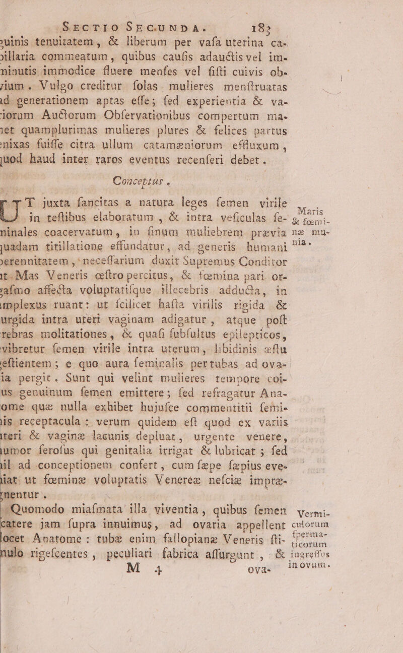 SECTIO SECUNDA. E 'winis tenuitatem , &amp; liberum per vafa uterina ca- jillaria commeatum , quibus caufis adauctis vel im- ninutis immodice flnere meafes vel fifti cuivis ob. ium . Vulgo creditur folas. mulieres. menftruatas id generationem aptas effe; fed experientia &amp; va- iorum Auctorum Obfervationibus compertum ma- iet quamplurimas mulieres plures &amp; felices partus nixas fuiffe citra ullum. catamzniorum efluxum , t haud inter raros eventus recenferi debet .  Conceptus à ep T juxta fancitas &amp; natura leges femen virile —À in teflibus elaboratum , &amp; us veficulas fe- ninales coacervatum , in irai muliebrem previa juadam titillatione atbusrdeddts ad generis humani 'erennitatem , neceffarium duxit Supremus Conditor it Mas PAM t cítro percitus, &amp; fcmipa pari. or- 'afmo affecta voluptatiíque. illecebris. adducta, in im plexus ruant: ut Ícilicet hafta virilis rigida .&amp; urgida intrà uteri vaginam adigatur , e , poft rebras. molitationes , &amp; quafi fubfultus epilepticos, vibretur femen virile intra uterum, libidinis xflu eflientem ; e quo aura femiralis pertubas ad ova- ia pergit. Sunt qui velint mulieres. tempore coi- us genuinum femen emittere ; íed refragatur Ana- ome quz nulla exhibet hujufce commentitii (emi- is receptacula : verum quidem eft quod ex variis teri &amp; vaginz lacunis depluat, urgente venere, iamor. ferofus qui genitalia irrigat &amp; lubricat ; s; fed ül. ad conceptionem confert , cum fepe fzpius eve- lat. ut foeminz voluptatis Veneréz nefciz imp entur. Quomodo miafmata illa viventia , quibus femen catere jam fupra innuimus, ad ovaria appellent locet Anatome : tubz enim fallopiang Veneris fli- nulo rigefcentes , peculiari fabrica affurpunt , &amp; 4 Ovà- Maris &amp; foemi- ne mue. nia. Vermi- culorum fperma- ticorum iugreffes iu Ovutui,.