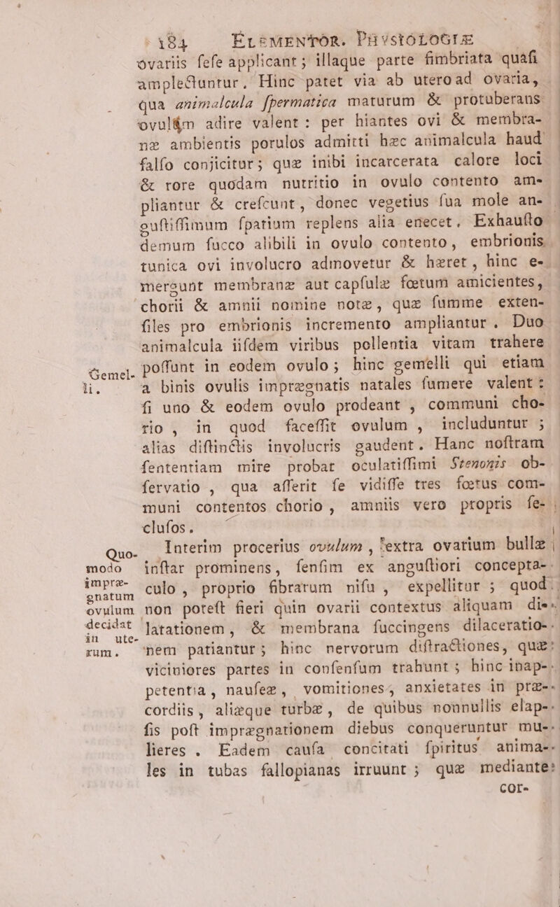 ovariis fefe applicant; illaque parte fimbriata quafi - qua animaleula fpermatica maturum. &amp; protuberaus. ovul&amp;m adire valent: per hiantes ovi &amp; mernbra- n ambientis porulos admitti hzc animalcula haud falfo conjicitur; quz inibi incarcerata calore loci &amp; rore quodam mutritio in ovulo contento am- pliantur &amp; crefcunt, donec vegetius fua mole an- demum fucco alibili in ovulo contento, embrionis. meraunt membranz aut capfulz fotum amicientes, Gemel- lH. Quo- modo imprz- gnatum ovulum in ute- xum, files pro embrionis incremento ampliantur. Duo animalcula iifdem viribus pollentia vitam trahere poffunt in eodem ovulo; hinc gemelli qui etiam a binis ovulis impregnatis natales fumere valent: fi uno &amp; eodem ovulo prodeant , communi cho- rio , in quod faceffit ovulum , includuntur ; alias diflindis involucris gaudent. Hanc noftram fententiam mire probat oculatiffimi Stenonis ob- fervatio , qua afferit fe vidiffe tres. foerus com- muni contentos chorio , amniis vero propris fe- elutos e v* Interim procerius ovz/um , 'extra ovarium bulle. inflar prominens, fenfim ex anguíliori concepta-. culo , proprio fibrarum nifu , expellitar ; quod... non poteft fieri quin ovarii contextus aliquam di«« latationem , &amp; membrana fuccingens dilaceratio-. nem patiantur; hinc nervorum diftra tiones, qua: viciniores partes in confenfum trahunt; hinc inap-. petentia, naufez, vomitiones, anxietates in prz-- cordis, alizque turbz , de quibus nounullis elap-. fis poft impregnarionem diebus conqueruntur mue. lieres . Eadem caufa concitati fpiritus animae. les in tubas fallopianas irruunt ; qu£ mediante: COr- | |