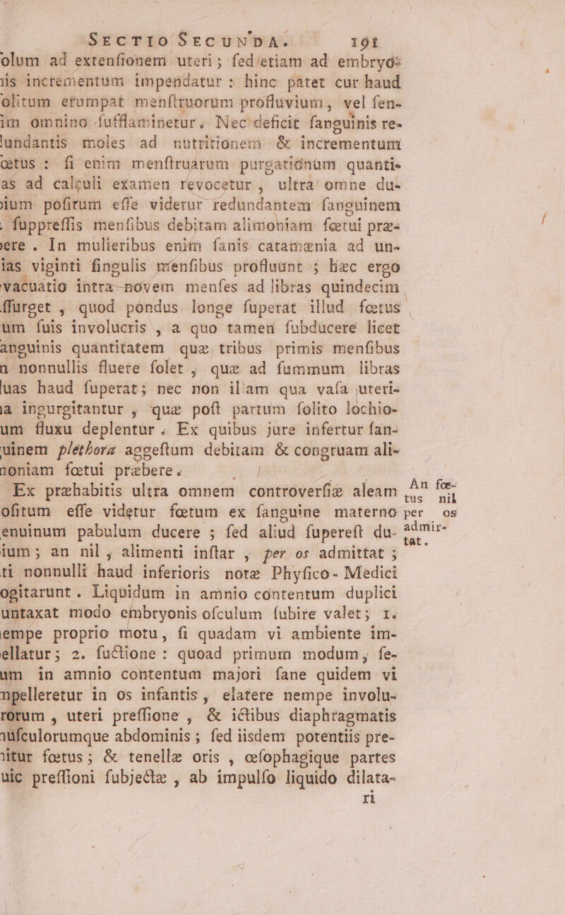 SEcTIO SEzCUMWDA. 160Í olum ad extenfionem uteri; fed/etiam ad embryos iis incrementum impendatur : hinc patet cur haud olitum erumpat menftruorum profluvium, vel fen- im omning Íufflaminetur, Nec deficit fanguinis re- lundantis moles ad nutritionem | &amp; incrementum ctus : fi enim menfiruarum. purgatiónüm quanti- as ad calculi examen revocetur, ultra' omne du- jum pofitüm effe viderur redundantem fanguinem . füppreffis men(ibus debitam alimoniam feetui prz« ere . In mulieribus enim íanis catamgnia ad un- ias vigioti fingulis menfibus profluant 5; liec ergo um fais involucris , a quo tameu fubducere licet anguinis quantitatem quz tribus primis menfibus 1 nonnullis fluere folet , que ad fummum libras uas haud fuperat; nec nón illam qua vafía uteri- à ingurgitantur , quz pofi partum folito lochio- um fluxu deplentur , Ex quibus jure infertur fan- uinem p/etborz aggeftum debitam &amp; congruam ali- 10niam fcetui prabere . Ex prehabitis ultra omnem | controverfie aleam ofitum effe videtur fetum ex fanguine materno enuinum pabulum ducere ; fed aliud fupereft du. ium; an nil , alimenti inflar , per os admittat ; ti nonnulli haud inferioris note Phyfico- Medici ogitarunt . Liquidum i in amnio contentum duplici untaxat modo eibryonis ofculum Íubire valet; r. empe proprio motu, fi quadam vi ambiente im- ellatur; 2. fu&amp;ione : quoad primum modum, fe- üm in amnio contentum majori fane quidem vi npelleretur in os infantis, elatere nempe involu- rorum , uteri preffione , &amp; iclibus diaphragmatis tfculorumque abdominis; fed iisdem potentiis pre- Wtur fetus; &amp; tenellz oris , cefophagique partes uic preffioni fubjectz , ab impulfío liquido dilata- ri Án foe tus nil per os admir- tat.