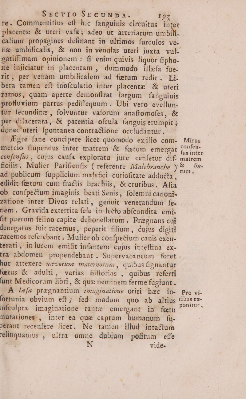 SrcTIOo SECUNDA. 102 re. Commentitius eft hic fanguinis circuitus inter placent &amp; uteri vaía; adeo ut arteriarum umbili- calium propagines definant in ultimos furculos ve- gatiffipam opinionem : fi enim quivis liquor fipho- ne injiciatur in placentam , dummodo illzía fue. rit, per venam umbilicalem ad fetum redit. Li- bera tamen eft inofculatio inter placentz &amp; uteri ramos, quam aperte demonflrat largum fanguinis profluvium partus pediffequum . Ubi vero evellun- tur fecunding , folvuntur vaforum anaftomofes, &amp; per dilacerata, &amp; patentia ofcula fanguis erumpit ; donec'uteri. Ípontanea contractione occludantur. - d£gre fane concipere licet quomodo exillo com- mercio ftupendus inter matrem &amp; fotum emergat confenfus, cojus caufa exploratu jure cenfetur dif. ficilis, Mulier Parifienfis ( referente IMalebranche ) ad publicum fupplicium malefici curiofitate adducta, edidit fetum cum fractis brachiis, &amp; cruribus. Alia ob confpe&amp;tum imaginis beatiSenis, folemni canoni- zatione inter Divos relati, genuit venerandum fe- nem. Gravida exterrita fele in leCto abfcondita emi- fit puerum felino capite dehoneftatum. Przgnans cui denegatus fuit racemus, peperit filium, cujus digiti racemos referebant . Mulier ob confpectum canis exen- terati, inlucem emifit infantem cujus intellina ex- Mirus confen- fus inter matrem tum, huc attexere mevorum maternorum , quibus fignantur fgtus &amp; adulti, varias hiftorias , quibus referti unt Medicorum libri , &amp; quz neminem ferme fugiunt. À lefa pregnantium zmegimatiowe Orirb hzc in- 'ortunia obvium eft; fed. modum quo ab altius nículpta imaginatione tantz emergant in' fetu mutationes , inter ea que captum humanum f[u- Jerant recenfere licet. Ne tamen illud inta&amp;dum 'elinquamus , ultra omne dubium pofitum effe j N vide- Pro vi- ribus ex- ponitur,