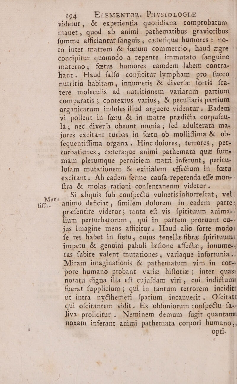 tiffa. videtur, &amp; experientia quotidiana comprobatum inanet, quod ab animi pathematibus gravioribus fumme afficianrut fanguis ; ceterique hurnores : no- to inter matreni &amp; foitum commercio, haud egre : concipitur quomodo a repente immutato fanguine imaterno ; fetus humores eamdem labem contra- hant; Haud falfo conjicitur lympham pro fucco nutritio habitam, innumeris &amp; diveríz fortis Ííca- tere moleculis ad putritionem variarum partium comparatis ; contextus varius, &amp; peculiaris partium organicarum indolesillud arguere videntur, Eadem vi pollent in fetu &amp; in matre predicta corpufcu- la; nec diverfa obeunt munia; fed adulterata ma- Jores excitant turbas in foetu ob molliffima &amp; ob- fequentiffima organa . Hinc dolores, terrores , per- turbationes ; ceteraque animi pathemata quz fume. mam plerumque perniciem matri inferunt, pericu- lofam mutationem &amp; exitialem effe&amp;um in fotu excitant; Ab eadem ferme caufa. repetenda effe mon- flra &amp; molas rationi confentaneum videtur. Si aliquis fub counfpeCtu vulnerisinliortefcat, vel: aninio deficiat, fimilem dolorem in eadem parte: prafentire viderur; tántà efl vis fpirituum anima-. lium perturbatorum , qui in partem ptoruunt cue: jus imagine mens afficitur. Haud alio forte modo: fe tes habet in fotu, cujus tenelle fibrz fpirituum: impetu &amp; genuini pabuli lzfione affe&amp;z ; innume-- ras fubire valent mutationes, variaque infortunia .. Miram imaginationis &amp; pathematum vim in core pore humano probant variz hiftoriz ; inter quas: notatu digüa illa eft cujufdam viri, cui indictum fuerat fupplicium ; qui in tantum terrorem inciditt ut intra. ny&amp;hemeri fpatium incanuerit . Ofcitatt qui ofcitántem vidit; Ex obíoniorum confpe&amp;tu fa-- liva. prolicitur .. Neminem demum fugit quantaum noxam inferant animi pathemata corpori humano;, Opti-