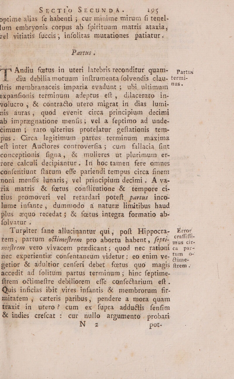 optime alias fe habenti ; ; cur minime mirum fi tenel- lum. embryonis corpus ab fpitituum matris ataxia, zel vitiatis fuccis; infolitas mutationes patiatur . Partus 4 V Andiu fetus in uteri latebris reconditur. quam- .diu debilia motuum inftrumenta folvendis clau- iris membranaceis imparia evadunt 5 uhi, ultimuin expanfionis terminum | adeptus eft, dilacezato in- volucro , ; &amp; contra&amp;to uteto migrat in dias lumi- nis duras; quod evenit circà principium decimi ab impregnatione menís; vel a feptimo ad uude- Ccimum j raro ulterius protelatur geftationis tem- pus. Circa legitimum | pàrtus. terminum , maxima eft Inter Muctores controverfia; cum fallacia fint conceptionis figua ,- &amp; mulieres ut plurimum er- tore calculi decipiantur. Ind hoc tamen fere omnes confentiunt flatum efe pariendi tempus circa finent noni menfis lunaris; vel priacipiuma decimi. À va- fià matris &amp; foetus confílitutione .&amp; tempore ci- tius promoveri vel retardari poteft, partus inco- lume infante, dummodo za nature limitibus haud plus equo recedat ; &amp; foetus integra formatio ab- folvatur . . 'Turpiter. fane allacinantur qui ; poft Hippocra- tem; partum. of meflrem pro aliovdis habent, fept- meflrem vero vivacem predicant; quod nec rationi nec experientiz confentaneum videtur: eo enim ve- Betior &amp; adultior cenferi debet fcetus quo magis accedit ad folitum partus terminum; hinc feptime- íÍtrem octimeftre debiliorem effe isdeleAenunm aft. Quis. infidias ibit vires infantis &amp; membrorum fir- mitatem ; ceteris paribus, pendere a mora quam fraxit in utero? cum ex fupra adduélis fenfim &amp; indies creícat : cur nullo argumento . probari Ns pots Partus termi- nus. Error craffiffi- mus cir- ca par- tum O- Gime- ftrem .