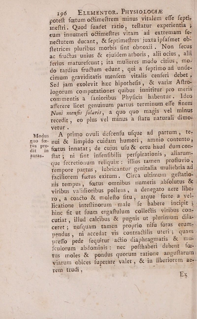 poteft fotum oCtimettrem minus vitalem effe fepti, metri. Quod fuadet ràtio, teftatur experientia eum innumeri o&amp;imeflres vitam ad extremam fe- ne&amp;utem ducant, &amp; feptimeflres juxta ipfafmet ob- ftetrices pluribus morbis fint obnoxii. Non fecus ac fru&amp;us unius &amp; ejuídem arboris , alii ocius , alii ferius maturefcunt; ita mulieres modo citius, mo- Modus guo fo- fus pro- dit in auras. cimum graviditatis menfem vitalis cenferi debet, Sed jam exolevit hzc hipothefis, &amp; varie Aftro- logorum computationes quibus innititur pro meris commentis a fanioribus Phyficis habentur. Ideo afferere licet genuinum partus terminum effe finem Noni menfis [olaris, a quo quo magis vel minus recedit, eo plus vel minus a ftatu naturali dimo- vetur. | A primo ovuli défcenfu ufque ad partum, te- nui &amp; limpido cuidam humori, amnio contento, fatus innatat; de cujus ufu &amp; ortu haud dum con- flat; ni fiot infenfibilis perfpirationis , aliarum- que fecretionum reliquie : illius tamen profluvio , faciliorem fo:tus exitum. — Circa ultimum geftatio- nis tempus, fetus omnibus numeris abfolutus &amp; viribus validioribus pollens, a denegato aere libe- ro, a coacto &amp; molefto fitu, atque forte a vel- hinc fit ut fuum ergaftulum collectis. viribus con- cutiat, illud calcibus &amp; pugnis ut plurimum dila- ceret ; nufquam tamen proprio nifu foras erum: preffo pede fequitur actio diaphragmatis &amp; mu. Ículorum abdominis: mec pofthaberi debent fae-. tus moles &amp; pondus quorum ratione anguftarum i viarum obices fuperare valer, Gin liberiorem aee: ;em trudi, Ex